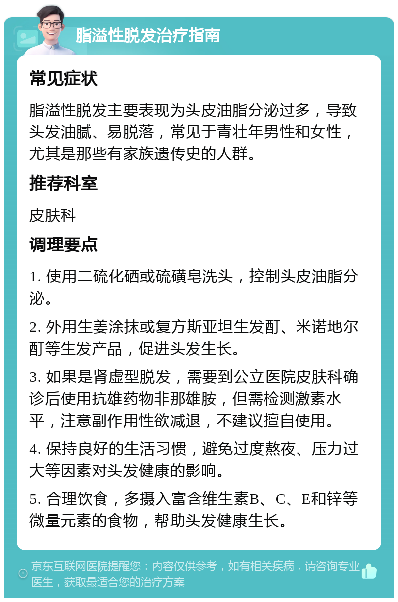 脂溢性脱发治疗指南 常见症状 脂溢性脱发主要表现为头皮油脂分泌过多，导致头发油腻、易脱落，常见于青壮年男性和女性，尤其是那些有家族遗传史的人群。 推荐科室 皮肤科 调理要点 1. 使用二硫化硒或硫磺皂洗头，控制头皮油脂分泌。 2. 外用生姜涂抹或复方斯亚坦生发酊、米诺地尔酊等生发产品，促进头发生长。 3. 如果是肾虚型脱发，需要到公立医院皮肤科确诊后使用抗雄药物非那雄胺，但需检测激素水平，注意副作用性欲减退，不建议擅自使用。 4. 保持良好的生活习惯，避免过度熬夜、压力过大等因素对头发健康的影响。 5. 合理饮食，多摄入富含维生素B、C、E和锌等微量元素的食物，帮助头发健康生长。