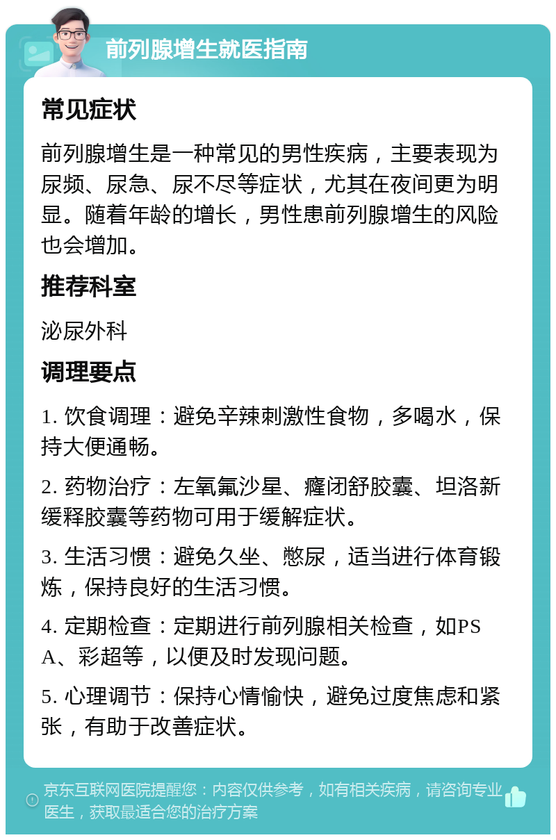 前列腺增生就医指南 常见症状 前列腺增生是一种常见的男性疾病，主要表现为尿频、尿急、尿不尽等症状，尤其在夜间更为明显。随着年龄的增长，男性患前列腺增生的风险也会增加。 推荐科室 泌尿外科 调理要点 1. 饮食调理：避免辛辣刺激性食物，多喝水，保持大便通畅。 2. 药物治疗：左氧氟沙星、癃闭舒胶囊、坦洛新缓释胶囊等药物可用于缓解症状。 3. 生活习惯：避免久坐、憋尿，适当进行体育锻炼，保持良好的生活习惯。 4. 定期检查：定期进行前列腺相关检查，如PSA、彩超等，以便及时发现问题。 5. 心理调节：保持心情愉快，避免过度焦虑和紧张，有助于改善症状。