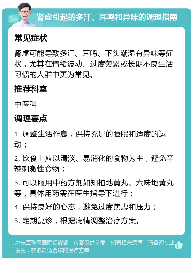 肾虚引起的多汗、耳鸣和异味的调理指南 常见症状 肾虚可能导致多汗、耳鸣、下头潮湿有异味等症状，尤其在情绪波动、过度劳累或长期不良生活习惯的人群中更为常见。 推荐科室 中医科 调理要点 1. 调整生活作息，保持充足的睡眠和适度的运动； 2. 饮食上应以清淡、易消化的食物为主，避免辛辣刺激性食物； 3. 可以服用中药方剂如知柏地黄丸、六味地黄丸等，具体用药需在医生指导下进行； 4. 保持良好的心态，避免过度焦虑和压力； 5. 定期复诊，根据病情调整治疗方案。