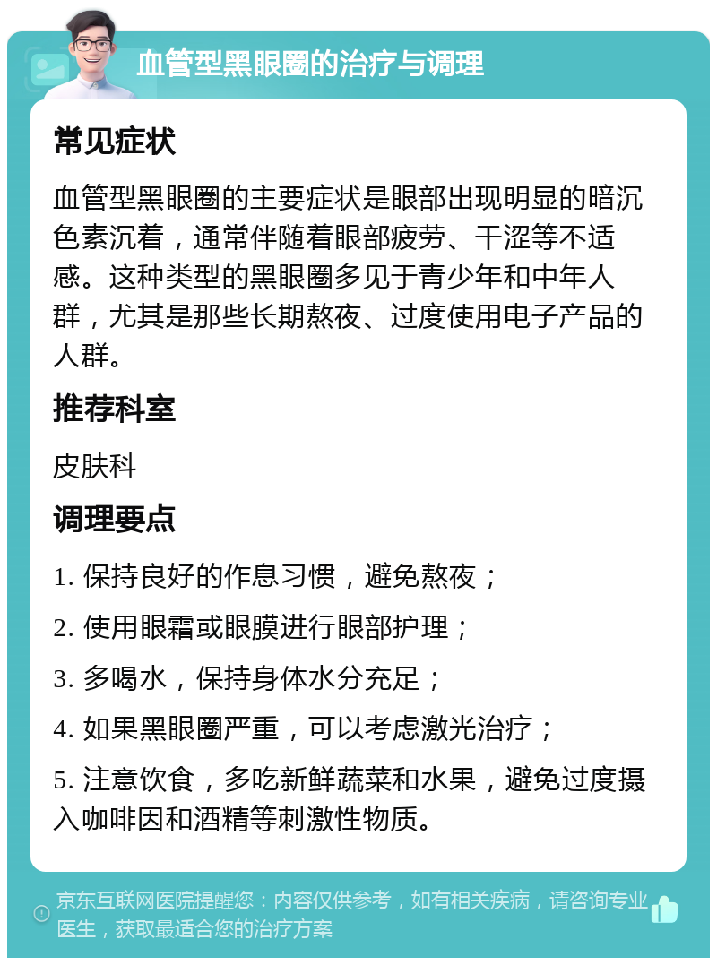 血管型黑眼圈的治疗与调理 常见症状 血管型黑眼圈的主要症状是眼部出现明显的暗沉色素沉着，通常伴随着眼部疲劳、干涩等不适感。这种类型的黑眼圈多见于青少年和中年人群，尤其是那些长期熬夜、过度使用电子产品的人群。 推荐科室 皮肤科 调理要点 1. 保持良好的作息习惯，避免熬夜； 2. 使用眼霜或眼膜进行眼部护理； 3. 多喝水，保持身体水分充足； 4. 如果黑眼圈严重，可以考虑激光治疗； 5. 注意饮食，多吃新鲜蔬菜和水果，避免过度摄入咖啡因和酒精等刺激性物质。