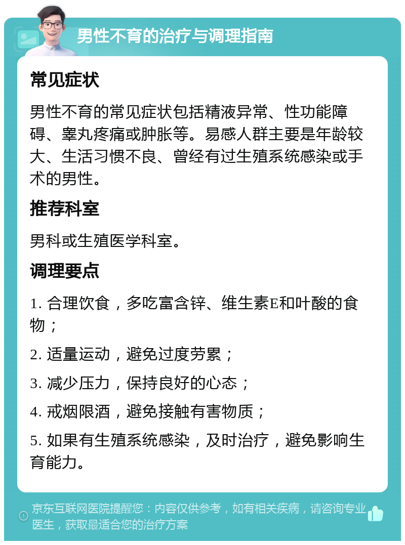 男性不育的治疗与调理指南 常见症状 男性不育的常见症状包括精液异常、性功能障碍、睾丸疼痛或肿胀等。易感人群主要是年龄较大、生活习惯不良、曾经有过生殖系统感染或手术的男性。 推荐科室 男科或生殖医学科室。 调理要点 1. 合理饮食，多吃富含锌、维生素E和叶酸的食物； 2. 适量运动，避免过度劳累； 3. 减少压力，保持良好的心态； 4. 戒烟限酒，避免接触有害物质； 5. 如果有生殖系统感染，及时治疗，避免影响生育能力。