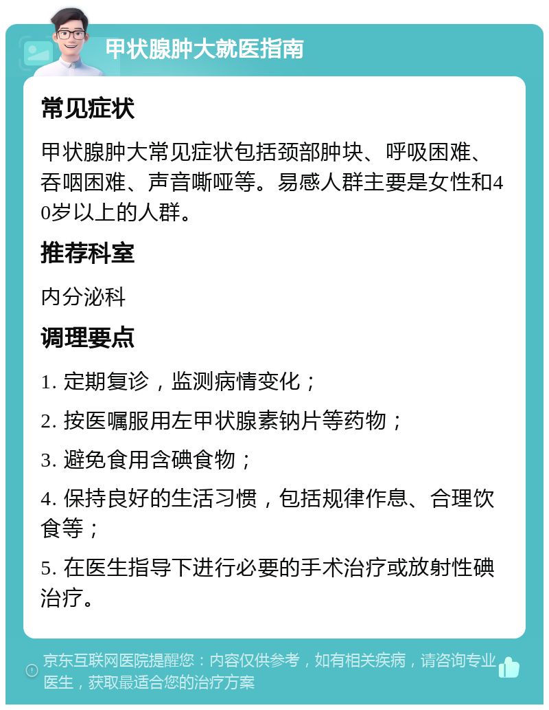 甲状腺肿大就医指南 常见症状 甲状腺肿大常见症状包括颈部肿块、呼吸困难、吞咽困难、声音嘶哑等。易感人群主要是女性和40岁以上的人群。 推荐科室 内分泌科 调理要点 1. 定期复诊，监测病情变化； 2. 按医嘱服用左甲状腺素钠片等药物； 3. 避免食用含碘食物； 4. 保持良好的生活习惯，包括规律作息、合理饮食等； 5. 在医生指导下进行必要的手术治疗或放射性碘治疗。