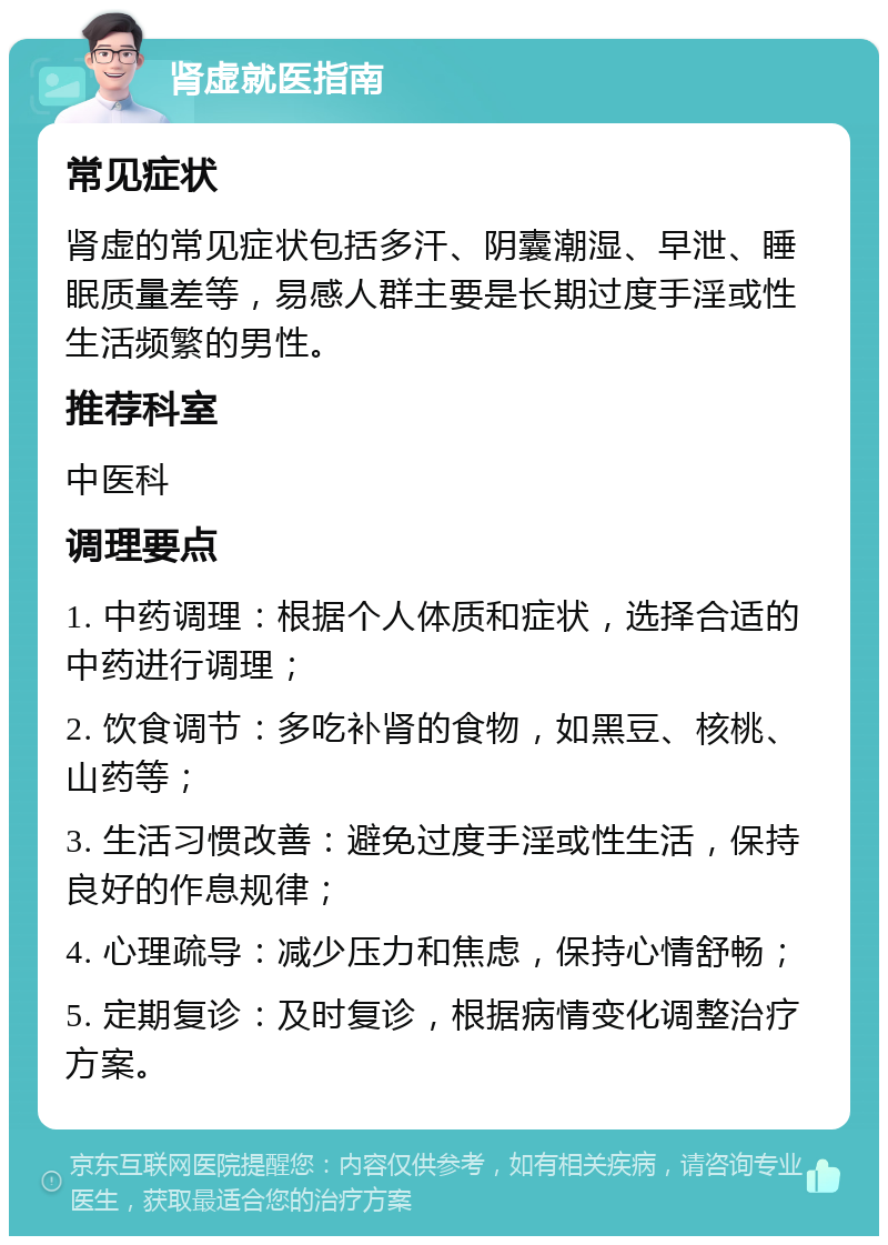 肾虚就医指南 常见症状 肾虚的常见症状包括多汗、阴囊潮湿、早泄、睡眠质量差等，易感人群主要是长期过度手淫或性生活频繁的男性。 推荐科室 中医科 调理要点 1. 中药调理：根据个人体质和症状，选择合适的中药进行调理； 2. 饮食调节：多吃补肾的食物，如黑豆、核桃、山药等； 3. 生活习惯改善：避免过度手淫或性生活，保持良好的作息规律； 4. 心理疏导：减少压力和焦虑，保持心情舒畅； 5. 定期复诊：及时复诊，根据病情变化调整治疗方案。