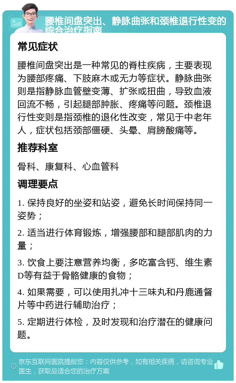 腰椎间盘突出、静脉曲张和颈椎退行性变的综合治疗指南 常见症状 腰椎间盘突出是一种常见的脊柱疾病，主要表现为腰部疼痛、下肢麻木或无力等症状。静脉曲张则是指静脉血管壁变薄、扩张或扭曲，导致血液回流不畅，引起腿部肿胀、疼痛等问题。颈椎退行性变则是指颈椎的退化性改变，常见于中老年人，症状包括颈部僵硬、头晕、肩膀酸痛等。 推荐科室 骨科、康复科、心血管科 调理要点 1. 保持良好的坐姿和站姿，避免长时间保持同一姿势； 2. 适当进行体育锻炼，增强腰部和腿部肌肉的力量； 3. 饮食上要注意营养均衡，多吃富含钙、维生素D等有益于骨骼健康的食物； 4. 如果需要，可以使用扎冲十三味丸和丹鹿通督片等中药进行辅助治疗； 5. 定期进行体检，及时发现和治疗潜在的健康问题。