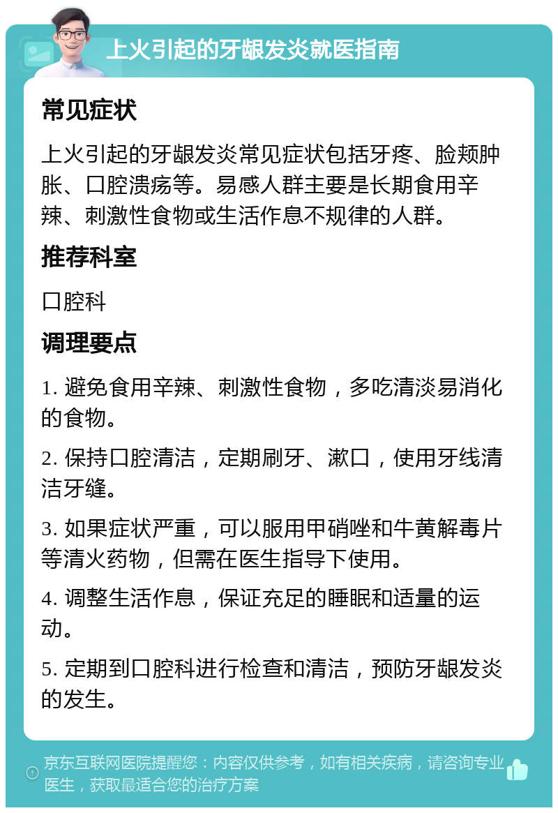 上火引起的牙龈发炎就医指南 常见症状 上火引起的牙龈发炎常见症状包括牙疼、脸颊肿胀、口腔溃疡等。易感人群主要是长期食用辛辣、刺激性食物或生活作息不规律的人群。 推荐科室 口腔科 调理要点 1. 避免食用辛辣、刺激性食物，多吃清淡易消化的食物。 2. 保持口腔清洁，定期刷牙、漱口，使用牙线清洁牙缝。 3. 如果症状严重，可以服用甲硝唑和牛黄解毒片等清火药物，但需在医生指导下使用。 4. 调整生活作息，保证充足的睡眠和适量的运动。 5. 定期到口腔科进行检查和清洁，预防牙龈发炎的发生。