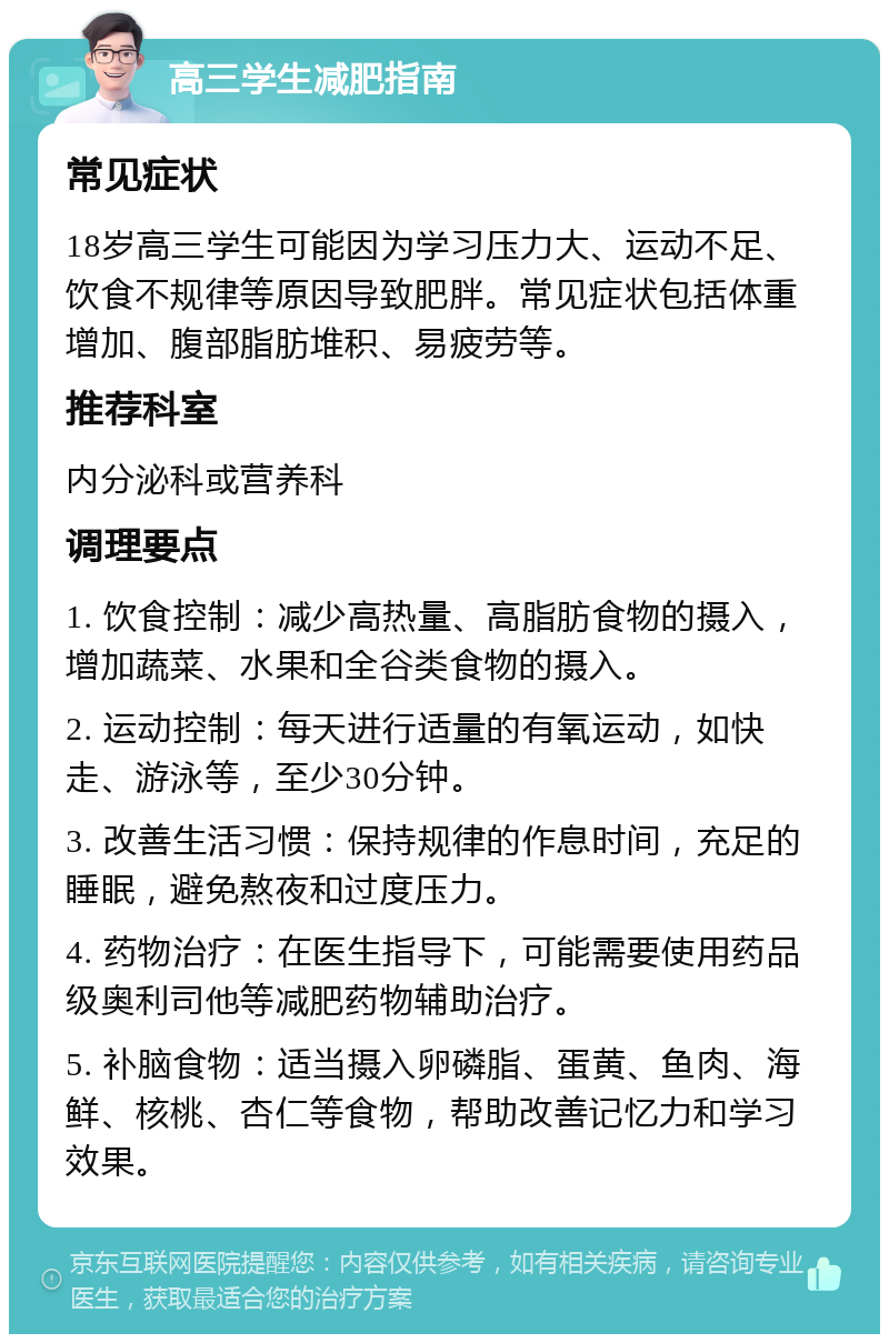 高三学生减肥指南 常见症状 18岁高三学生可能因为学习压力大、运动不足、饮食不规律等原因导致肥胖。常见症状包括体重增加、腹部脂肪堆积、易疲劳等。 推荐科室 内分泌科或营养科 调理要点 1. 饮食控制：减少高热量、高脂肪食物的摄入，增加蔬菜、水果和全谷类食物的摄入。 2. 运动控制：每天进行适量的有氧运动，如快走、游泳等，至少30分钟。 3. 改善生活习惯：保持规律的作息时间，充足的睡眠，避免熬夜和过度压力。 4. 药物治疗：在医生指导下，可能需要使用药品级奥利司他等减肥药物辅助治疗。 5. 补脑食物：适当摄入卵磷脂、蛋黄、鱼肉、海鲜、核桃、杏仁等食物，帮助改善记忆力和学习效果。