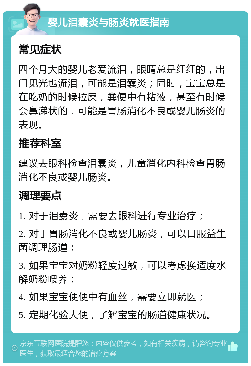 婴儿泪囊炎与肠炎就医指南 常见症状 四个月大的婴儿老爱流泪，眼睛总是红红的，出门见光也流泪，可能是泪囊炎；同时，宝宝总是在吃奶的时候拉屎，粪便中有粘液，甚至有时候会鼻涕状的，可能是胃肠消化不良或婴儿肠炎的表现。 推荐科室 建议去眼科检查泪囊炎，儿童消化内科检查胃肠消化不良或婴儿肠炎。 调理要点 1. 对于泪囊炎，需要去眼科进行专业治疗； 2. 对于胃肠消化不良或婴儿肠炎，可以口服益生菌调理肠道； 3. 如果宝宝对奶粉轻度过敏，可以考虑换适度水解奶粉喂养； 4. 如果宝宝便便中有血丝，需要立即就医； 5. 定期化验大便，了解宝宝的肠道健康状况。