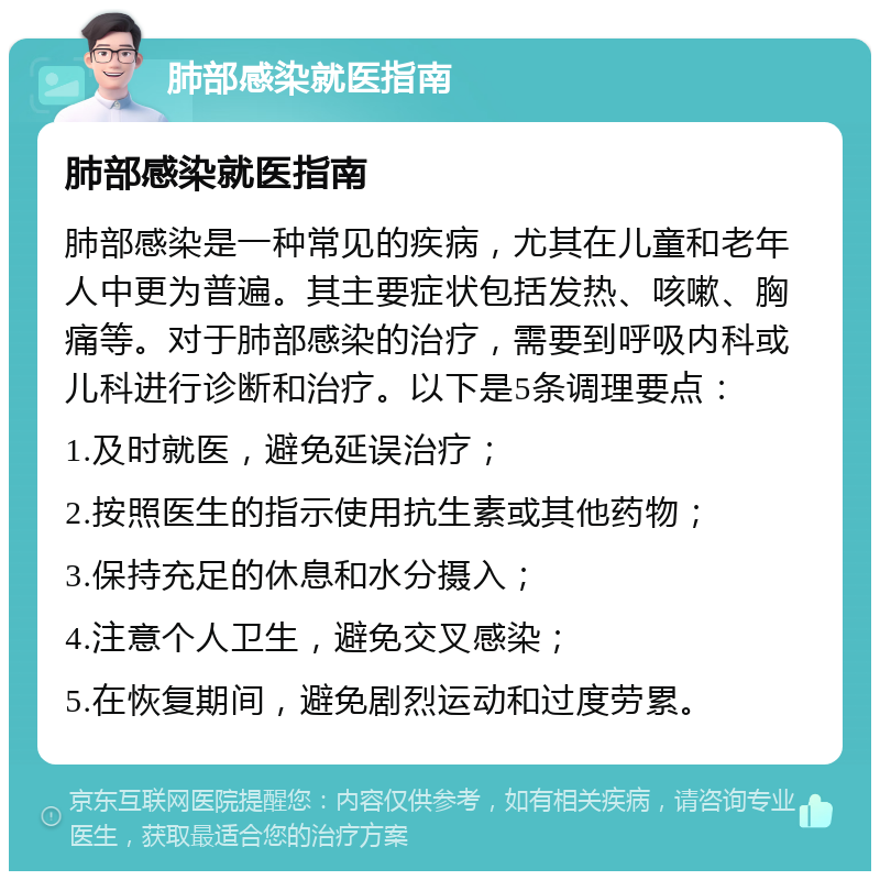 肺部感染就医指南 肺部感染就医指南 肺部感染是一种常见的疾病，尤其在儿童和老年人中更为普遍。其主要症状包括发热、咳嗽、胸痛等。对于肺部感染的治疗，需要到呼吸内科或儿科进行诊断和治疗。以下是5条调理要点： 1.及时就医，避免延误治疗； 2.按照医生的指示使用抗生素或其他药物； 3.保持充足的休息和水分摄入； 4.注意个人卫生，避免交叉感染； 5.在恢复期间，避免剧烈运动和过度劳累。