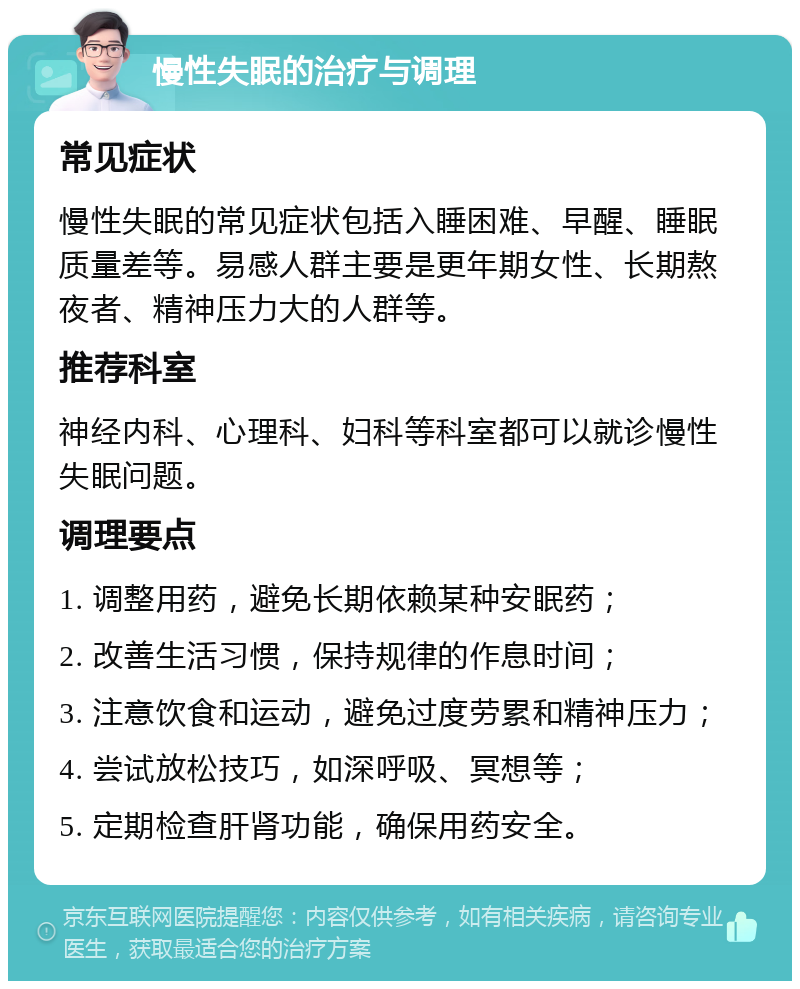 慢性失眠的治疗与调理 常见症状 慢性失眠的常见症状包括入睡困难、早醒、睡眠质量差等。易感人群主要是更年期女性、长期熬夜者、精神压力大的人群等。 推荐科室 神经内科、心理科、妇科等科室都可以就诊慢性失眠问题。 调理要点 1. 调整用药，避免长期依赖某种安眠药； 2. 改善生活习惯，保持规律的作息时间； 3. 注意饮食和运动，避免过度劳累和精神压力； 4. 尝试放松技巧，如深呼吸、冥想等； 5. 定期检查肝肾功能，确保用药安全。