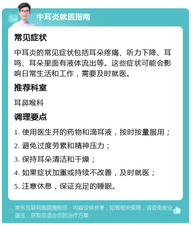 中耳炎就医指南 常见症状 中耳炎的常见症状包括耳朵疼痛、听力下降、耳鸣、耳朵里面有液体流出等。这些症状可能会影响日常生活和工作，需要及时就医。 推荐科室 耳鼻喉科 调理要点 1. 使用医生开的药物和滴耳液，按时按量服用； 2. 避免过度劳累和精神压力； 3. 保持耳朵清洁和干燥； 4. 如果症状加重或持续不改善，及时就医； 5. 注意休息，保证充足的睡眠。