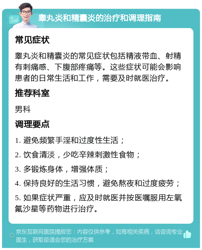 睾丸炎和精囊炎的治疗和调理指南 常见症状 睾丸炎和精囊炎的常见症状包括精液带血、射精有刺痛感、下腹部疼痛等。这些症状可能会影响患者的日常生活和工作，需要及时就医治疗。 推荐科室 男科 调理要点 1. 避免频繁手淫和过度性生活； 2. 饮食清淡，少吃辛辣刺激性食物； 3. 多锻炼身体，增强体质； 4. 保持良好的生活习惯，避免熬夜和过度疲劳； 5. 如果症状严重，应及时就医并按医嘱服用左氧氟沙星等药物进行治疗。