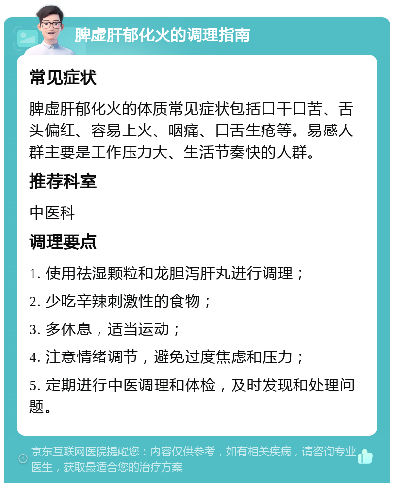 脾虚肝郁化火的调理指南 常见症状 脾虚肝郁化火的体质常见症状包括口干口苦、舌头偏红、容易上火、咽痛、口舌生疮等。易感人群主要是工作压力大、生活节奏快的人群。 推荐科室 中医科 调理要点 1. 使用祛湿颗粒和龙胆泻肝丸进行调理； 2. 少吃辛辣刺激性的食物； 3. 多休息，适当运动； 4. 注意情绪调节，避免过度焦虑和压力； 5. 定期进行中医调理和体检，及时发现和处理问题。