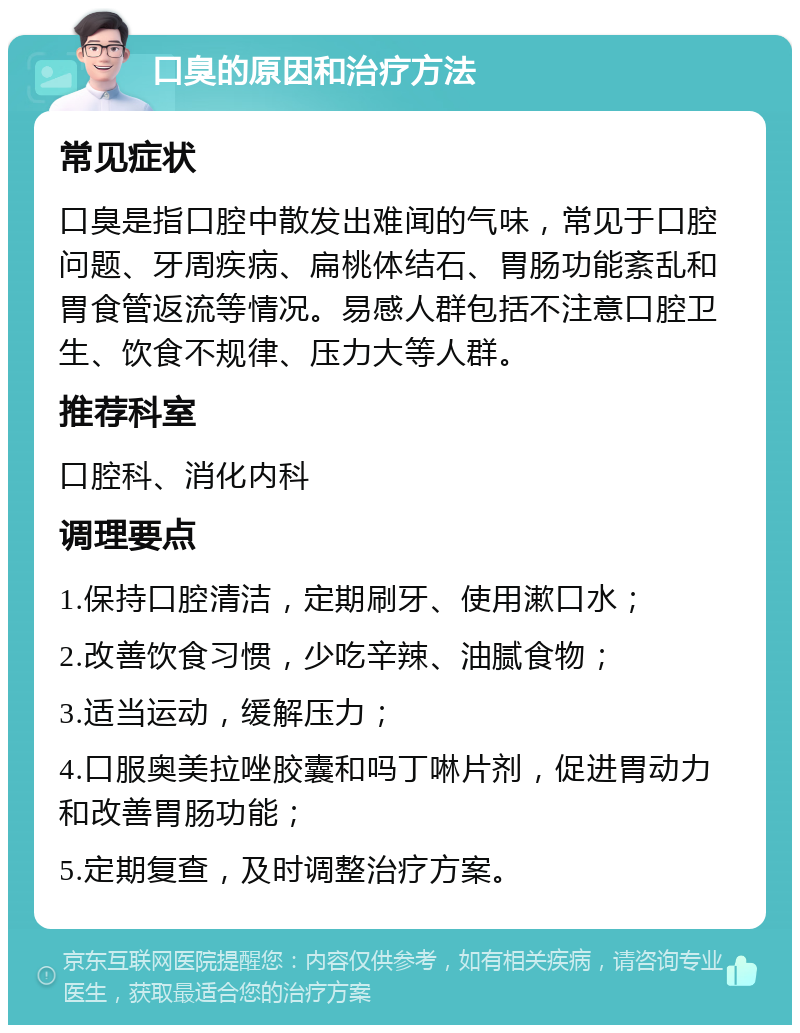 口臭的原因和治疗方法 常见症状 口臭是指口腔中散发出难闻的气味，常见于口腔问题、牙周疾病、扁桃体结石、胃肠功能紊乱和胃食管返流等情况。易感人群包括不注意口腔卫生、饮食不规律、压力大等人群。 推荐科室 口腔科、消化内科 调理要点 1.保持口腔清洁，定期刷牙、使用漱口水； 2.改善饮食习惯，少吃辛辣、油腻食物； 3.适当运动，缓解压力； 4.口服奥美拉唑胶囊和吗丁啉片剂，促进胃动力和改善胃肠功能； 5.定期复查，及时调整治疗方案。