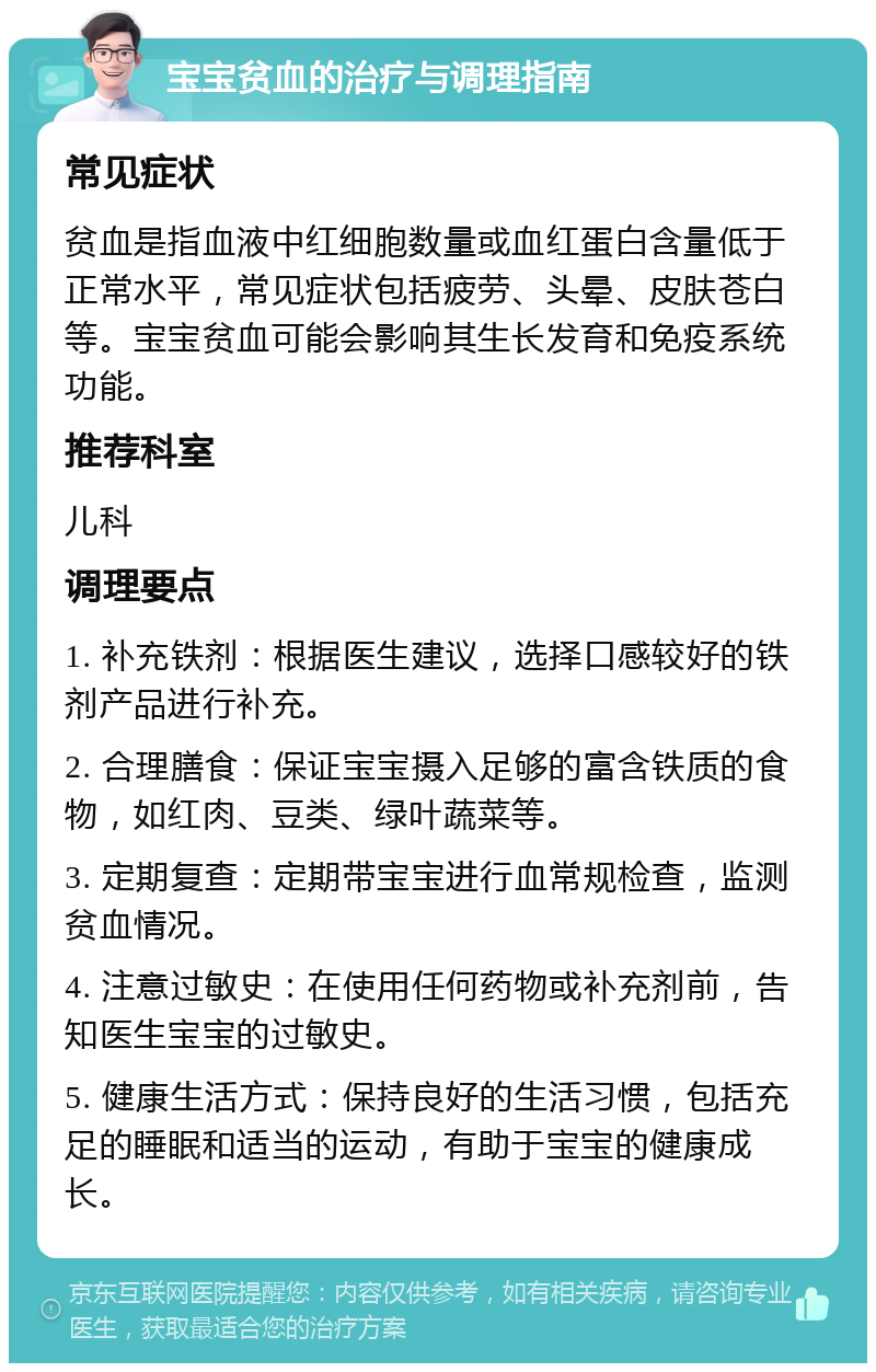 宝宝贫血的治疗与调理指南 常见症状 贫血是指血液中红细胞数量或血红蛋白含量低于正常水平，常见症状包括疲劳、头晕、皮肤苍白等。宝宝贫血可能会影响其生长发育和免疫系统功能。 推荐科室 儿科 调理要点 1. 补充铁剂：根据医生建议，选择口感较好的铁剂产品进行补充。 2. 合理膳食：保证宝宝摄入足够的富含铁质的食物，如红肉、豆类、绿叶蔬菜等。 3. 定期复查：定期带宝宝进行血常规检查，监测贫血情况。 4. 注意过敏史：在使用任何药物或补充剂前，告知医生宝宝的过敏史。 5. 健康生活方式：保持良好的生活习惯，包括充足的睡眠和适当的运动，有助于宝宝的健康成长。