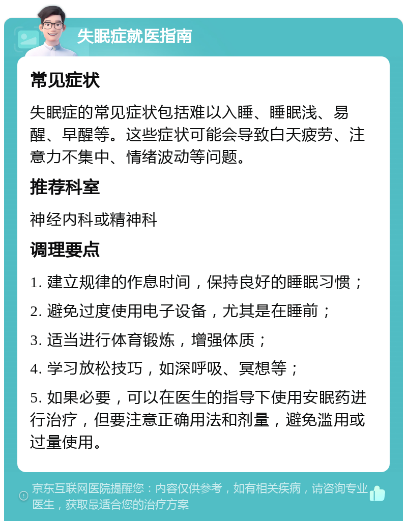 失眠症就医指南 常见症状 失眠症的常见症状包括难以入睡、睡眠浅、易醒、早醒等。这些症状可能会导致白天疲劳、注意力不集中、情绪波动等问题。 推荐科室 神经内科或精神科 调理要点 1. 建立规律的作息时间，保持良好的睡眠习惯； 2. 避免过度使用电子设备，尤其是在睡前； 3. 适当进行体育锻炼，增强体质； 4. 学习放松技巧，如深呼吸、冥想等； 5. 如果必要，可以在医生的指导下使用安眠药进行治疗，但要注意正确用法和剂量，避免滥用或过量使用。