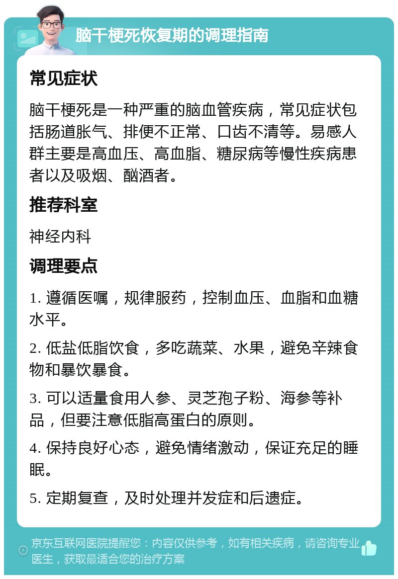 脑干梗死恢复期的调理指南 常见症状 脑干梗死是一种严重的脑血管疾病，常见症状包括肠道胀气、排便不正常、口齿不清等。易感人群主要是高血压、高血脂、糖尿病等慢性疾病患者以及吸烟、酗酒者。 推荐科室 神经内科 调理要点 1. 遵循医嘱，规律服药，控制血压、血脂和血糖水平。 2. 低盐低脂饮食，多吃蔬菜、水果，避免辛辣食物和暴饮暴食。 3. 可以适量食用人参、灵芝孢子粉、海参等补品，但要注意低脂高蛋白的原则。 4. 保持良好心态，避免情绪激动，保证充足的睡眠。 5. 定期复查，及时处理并发症和后遗症。