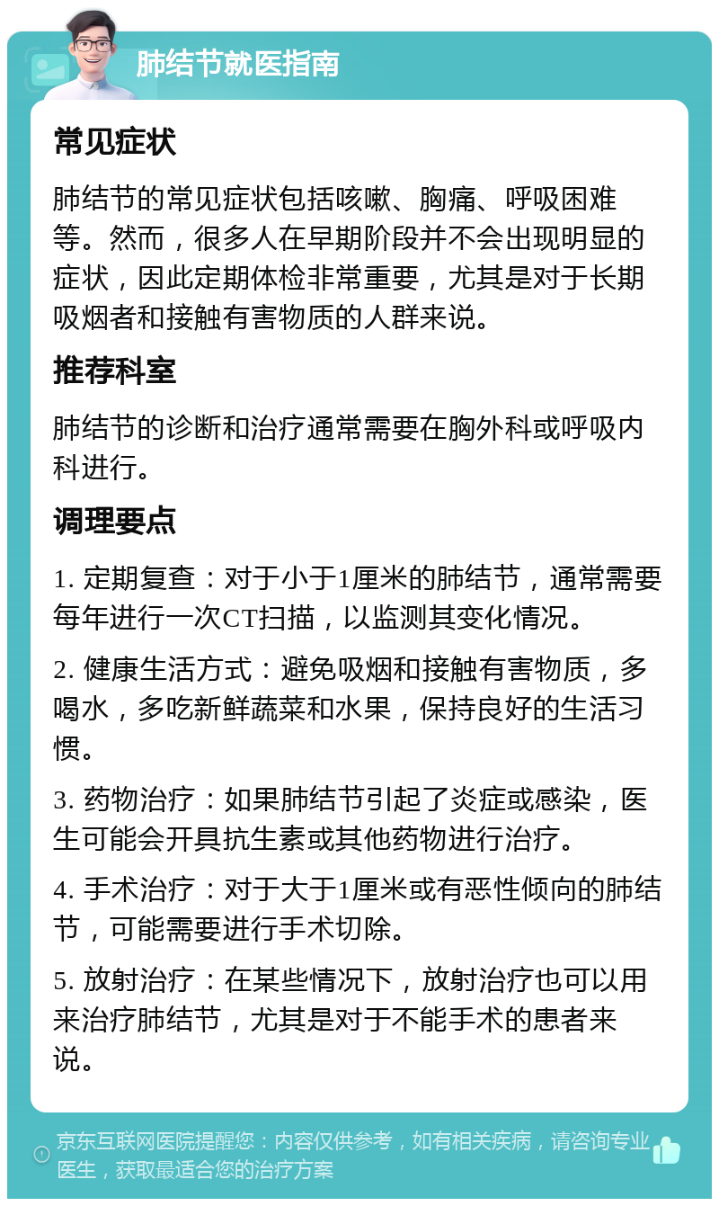 肺结节就医指南 常见症状 肺结节的常见症状包括咳嗽、胸痛、呼吸困难等。然而，很多人在早期阶段并不会出现明显的症状，因此定期体检非常重要，尤其是对于长期吸烟者和接触有害物质的人群来说。 推荐科室 肺结节的诊断和治疗通常需要在胸外科或呼吸内科进行。 调理要点 1. 定期复查：对于小于1厘米的肺结节，通常需要每年进行一次CT扫描，以监测其变化情况。 2. 健康生活方式：避免吸烟和接触有害物质，多喝水，多吃新鲜蔬菜和水果，保持良好的生活习惯。 3. 药物治疗：如果肺结节引起了炎症或感染，医生可能会开具抗生素或其他药物进行治疗。 4. 手术治疗：对于大于1厘米或有恶性倾向的肺结节，可能需要进行手术切除。 5. 放射治疗：在某些情况下，放射治疗也可以用来治疗肺结节，尤其是对于不能手术的患者来说。