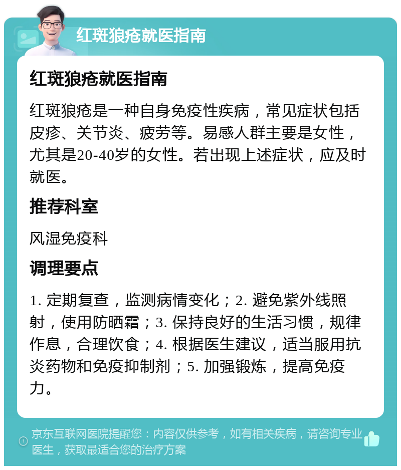 红斑狼疮就医指南 红斑狼疮就医指南 红斑狼疮是一种自身免疫性疾病，常见症状包括皮疹、关节炎、疲劳等。易感人群主要是女性，尤其是20-40岁的女性。若出现上述症状，应及时就医。 推荐科室 风湿免疫科 调理要点 1. 定期复查，监测病情变化；2. 避免紫外线照射，使用防晒霜；3. 保持良好的生活习惯，规律作息，合理饮食；4. 根据医生建议，适当服用抗炎药物和免疫抑制剂；5. 加强锻炼，提高免疫力。