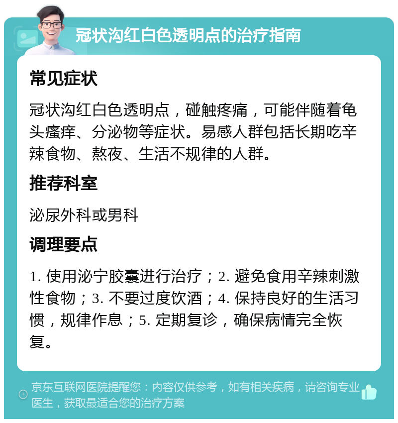 冠状沟红白色透明点的治疗指南 常见症状 冠状沟红白色透明点，碰触疼痛，可能伴随着龟头瘙痒、分泌物等症状。易感人群包括长期吃辛辣食物、熬夜、生活不规律的人群。 推荐科室 泌尿外科或男科 调理要点 1. 使用泌宁胶囊进行治疗；2. 避免食用辛辣刺激性食物；3. 不要过度饮酒；4. 保持良好的生活习惯，规律作息；5. 定期复诊，确保病情完全恢复。