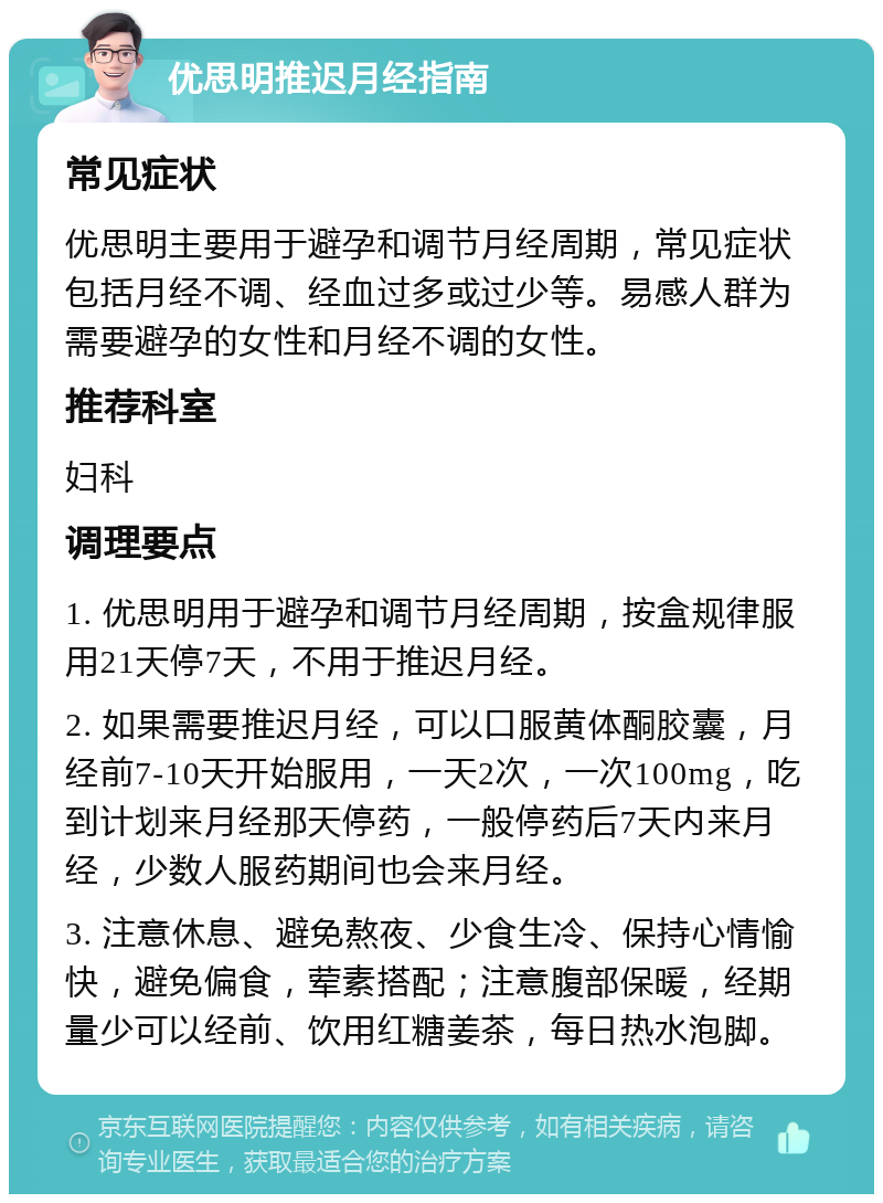 优思明推迟月经指南 常见症状 优思明主要用于避孕和调节月经周期，常见症状包括月经不调、经血过多或过少等。易感人群为需要避孕的女性和月经不调的女性。 推荐科室 妇科 调理要点 1. 优思明用于避孕和调节月经周期，按盒规律服用21天停7天，不用于推迟月经。 2. 如果需要推迟月经，可以口服黄体酮胶囊，月经前7-10天开始服用，一天2次，一次100mg，吃到计划来月经那天停药，一般停药后7天内来月经，少数人服药期间也会来月经。 3. 注意休息、避免熬夜、少食生冷、保持心情愉快，避免偏食，荤素搭配；注意腹部保暖，经期量少可以经前、饮用红糖姜茶，每日热水泡脚。