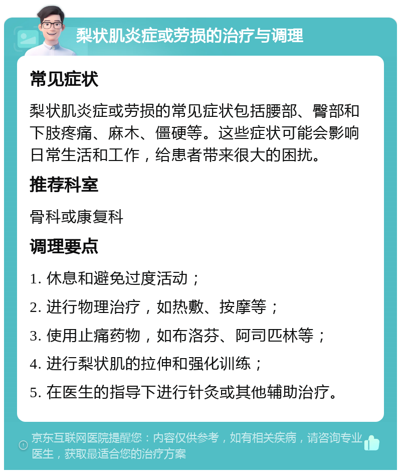 梨状肌炎症或劳损的治疗与调理 常见症状 梨状肌炎症或劳损的常见症状包括腰部、臀部和下肢疼痛、麻木、僵硬等。这些症状可能会影响日常生活和工作，给患者带来很大的困扰。 推荐科室 骨科或康复科 调理要点 1. 休息和避免过度活动； 2. 进行物理治疗，如热敷、按摩等； 3. 使用止痛药物，如布洛芬、阿司匹林等； 4. 进行梨状肌的拉伸和强化训练； 5. 在医生的指导下进行针灸或其他辅助治疗。