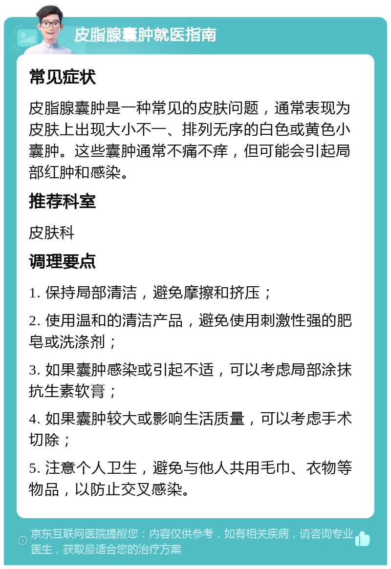 皮脂腺囊肿就医指南 常见症状 皮脂腺囊肿是一种常见的皮肤问题，通常表现为皮肤上出现大小不一、排列无序的白色或黄色小囊肿。这些囊肿通常不痛不痒，但可能会引起局部红肿和感染。 推荐科室 皮肤科 调理要点 1. 保持局部清洁，避免摩擦和挤压； 2. 使用温和的清洁产品，避免使用刺激性强的肥皂或洗涤剂； 3. 如果囊肿感染或引起不适，可以考虑局部涂抹抗生素软膏； 4. 如果囊肿较大或影响生活质量，可以考虑手术切除； 5. 注意个人卫生，避免与他人共用毛巾、衣物等物品，以防止交叉感染。