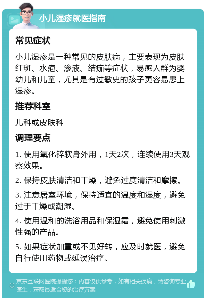 小儿湿疹就医指南 常见症状 小儿湿疹是一种常见的皮肤病，主要表现为皮肤红斑、水疱、渗液、结痂等症状，易感人群为婴幼儿和儿童，尤其是有过敏史的孩子更容易患上湿疹。 推荐科室 儿科或皮肤科 调理要点 1. 使用氧化锌软膏外用，1天2次，连续使用3天观察效果。 2. 保持皮肤清洁和干燥，避免过度清洁和摩擦。 3. 注意居室环境，保持适宜的温度和湿度，避免过于干燥或潮湿。 4. 使用温和的洗浴用品和保湿霜，避免使用刺激性强的产品。 5. 如果症状加重或不见好转，应及时就医，避免自行使用药物或延误治疗。