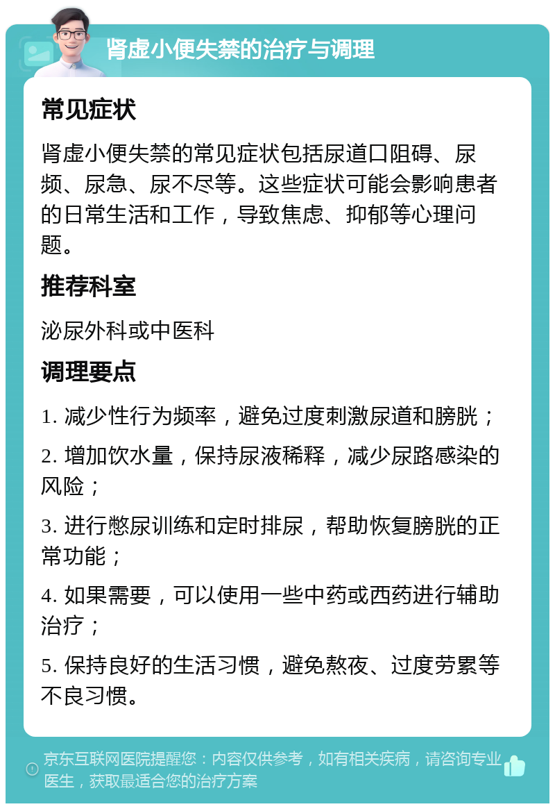 肾虚小便失禁的治疗与调理 常见症状 肾虚小便失禁的常见症状包括尿道口阻碍、尿频、尿急、尿不尽等。这些症状可能会影响患者的日常生活和工作，导致焦虑、抑郁等心理问题。 推荐科室 泌尿外科或中医科 调理要点 1. 减少性行为频率，避免过度刺激尿道和膀胱； 2. 增加饮水量，保持尿液稀释，减少尿路感染的风险； 3. 进行憋尿训练和定时排尿，帮助恢复膀胱的正常功能； 4. 如果需要，可以使用一些中药或西药进行辅助治疗； 5. 保持良好的生活习惯，避免熬夜、过度劳累等不良习惯。