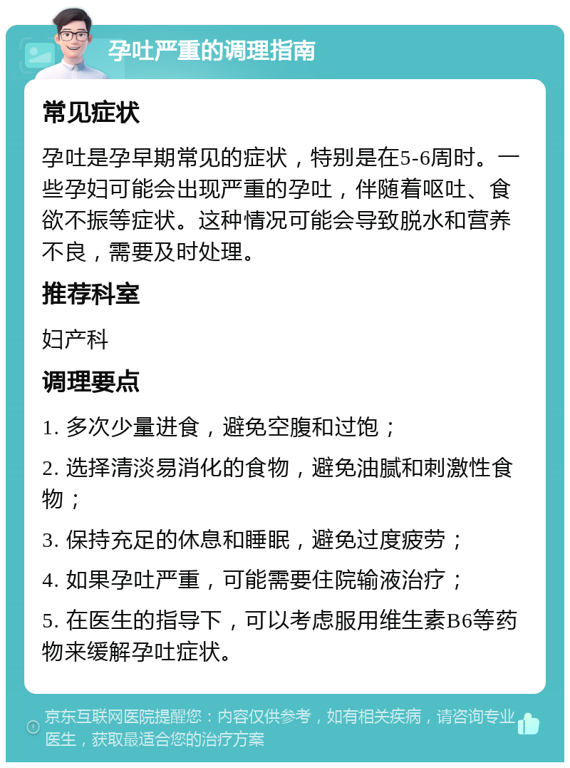 孕吐严重的调理指南 常见症状 孕吐是孕早期常见的症状，特别是在5-6周时。一些孕妇可能会出现严重的孕吐，伴随着呕吐、食欲不振等症状。这种情况可能会导致脱水和营养不良，需要及时处理。 推荐科室 妇产科 调理要点 1. 多次少量进食，避免空腹和过饱； 2. 选择清淡易消化的食物，避免油腻和刺激性食物； 3. 保持充足的休息和睡眠，避免过度疲劳； 4. 如果孕吐严重，可能需要住院输液治疗； 5. 在医生的指导下，可以考虑服用维生素B6等药物来缓解孕吐症状。