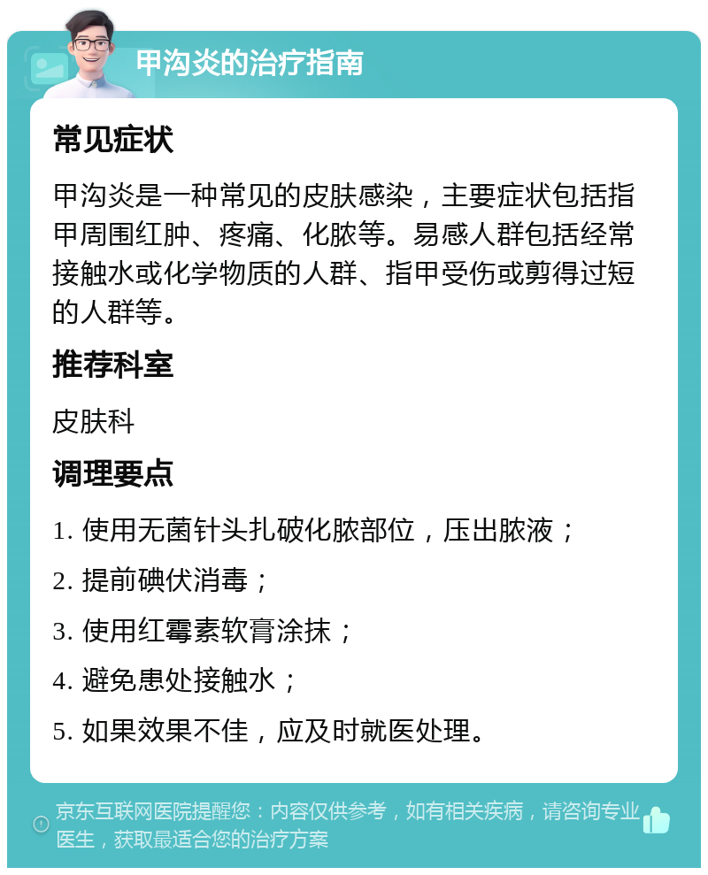 甲沟炎的治疗指南 常见症状 甲沟炎是一种常见的皮肤感染，主要症状包括指甲周围红肿、疼痛、化脓等。易感人群包括经常接触水或化学物质的人群、指甲受伤或剪得过短的人群等。 推荐科室 皮肤科 调理要点 1. 使用无菌针头扎破化脓部位，压出脓液； 2. 提前碘伏消毒； 3. 使用红霉素软膏涂抹； 4. 避免患处接触水； 5. 如果效果不佳，应及时就医处理。