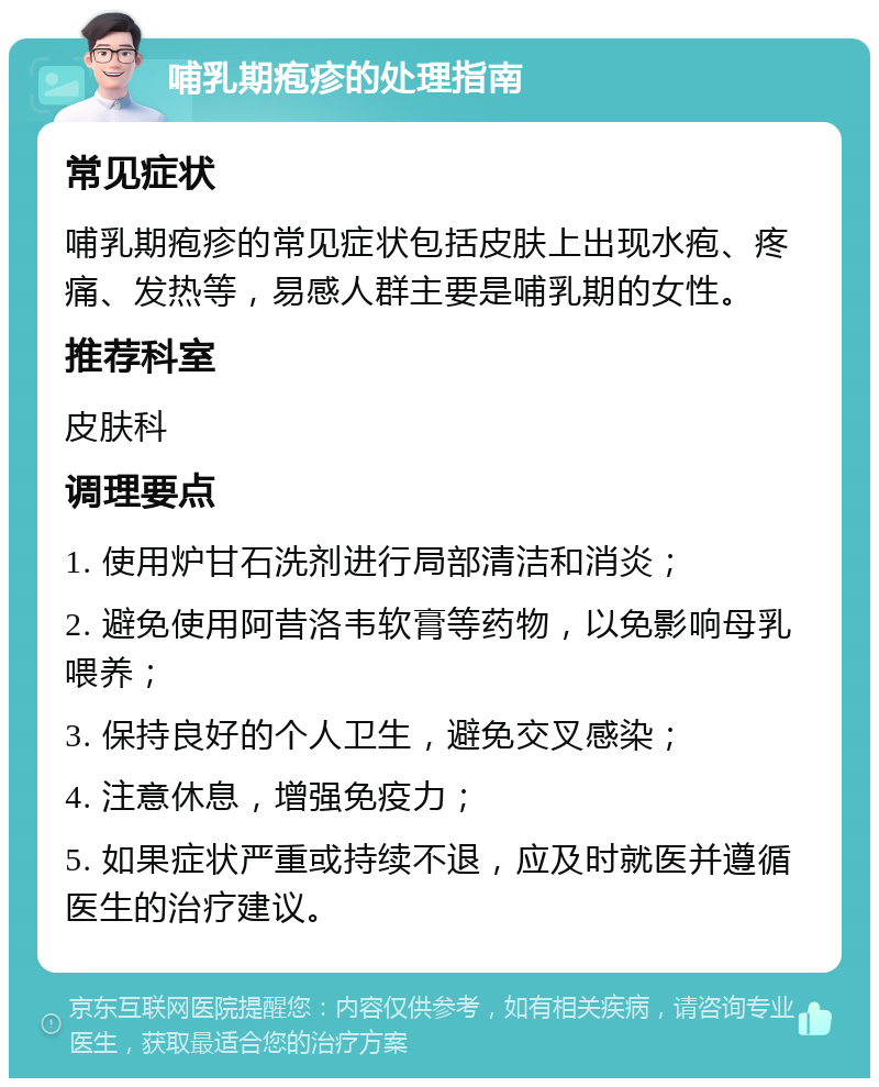 哺乳期疱疹的处理指南 常见症状 哺乳期疱疹的常见症状包括皮肤上出现水疱、疼痛、发热等，易感人群主要是哺乳期的女性。 推荐科室 皮肤科 调理要点 1. 使用炉甘石洗剂进行局部清洁和消炎； 2. 避免使用阿昔洛韦软膏等药物，以免影响母乳喂养； 3. 保持良好的个人卫生，避免交叉感染； 4. 注意休息，增强免疫力； 5. 如果症状严重或持续不退，应及时就医并遵循医生的治疗建议。