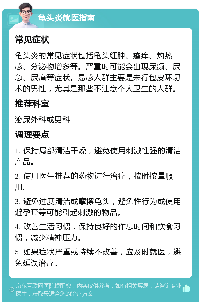 龟头炎就医指南 常见症状 龟头炎的常见症状包括龟头红肿、瘙痒、灼热感、分泌物增多等。严重时可能会出现尿频、尿急、尿痛等症状。易感人群主要是未行包皮环切术的男性，尤其是那些不注意个人卫生的人群。 推荐科室 泌尿外科或男科 调理要点 1. 保持局部清洁干燥，避免使用刺激性强的清洁产品。 2. 使用医生推荐的药物进行治疗，按时按量服用。 3. 避免过度清洁或摩擦龟头，避免性行为或使用避孕套等可能引起刺激的物品。 4. 改善生活习惯，保持良好的作息时间和饮食习惯，减少精神压力。 5. 如果症状严重或持续不改善，应及时就医，避免延误治疗。