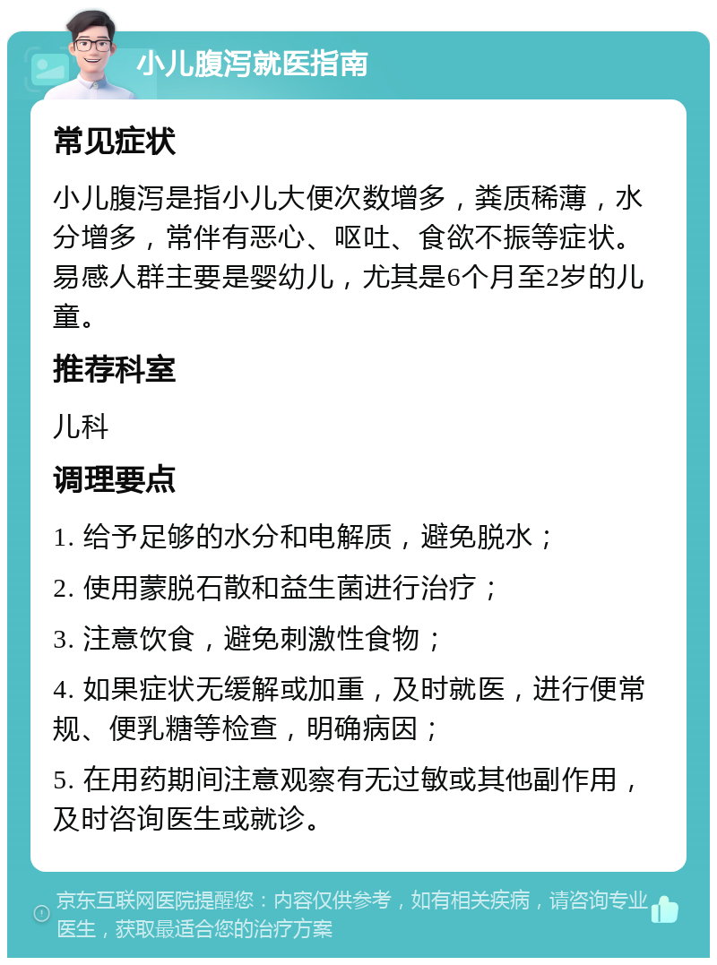 小儿腹泻就医指南 常见症状 小儿腹泻是指小儿大便次数增多，粪质稀薄，水分增多，常伴有恶心、呕吐、食欲不振等症状。易感人群主要是婴幼儿，尤其是6个月至2岁的儿童。 推荐科室 儿科 调理要点 1. 给予足够的水分和电解质，避免脱水； 2. 使用蒙脱石散和益生菌进行治疗； 3. 注意饮食，避免刺激性食物； 4. 如果症状无缓解或加重，及时就医，进行便常规、便乳糖等检查，明确病因； 5. 在用药期间注意观察有无过敏或其他副作用，及时咨询医生或就诊。