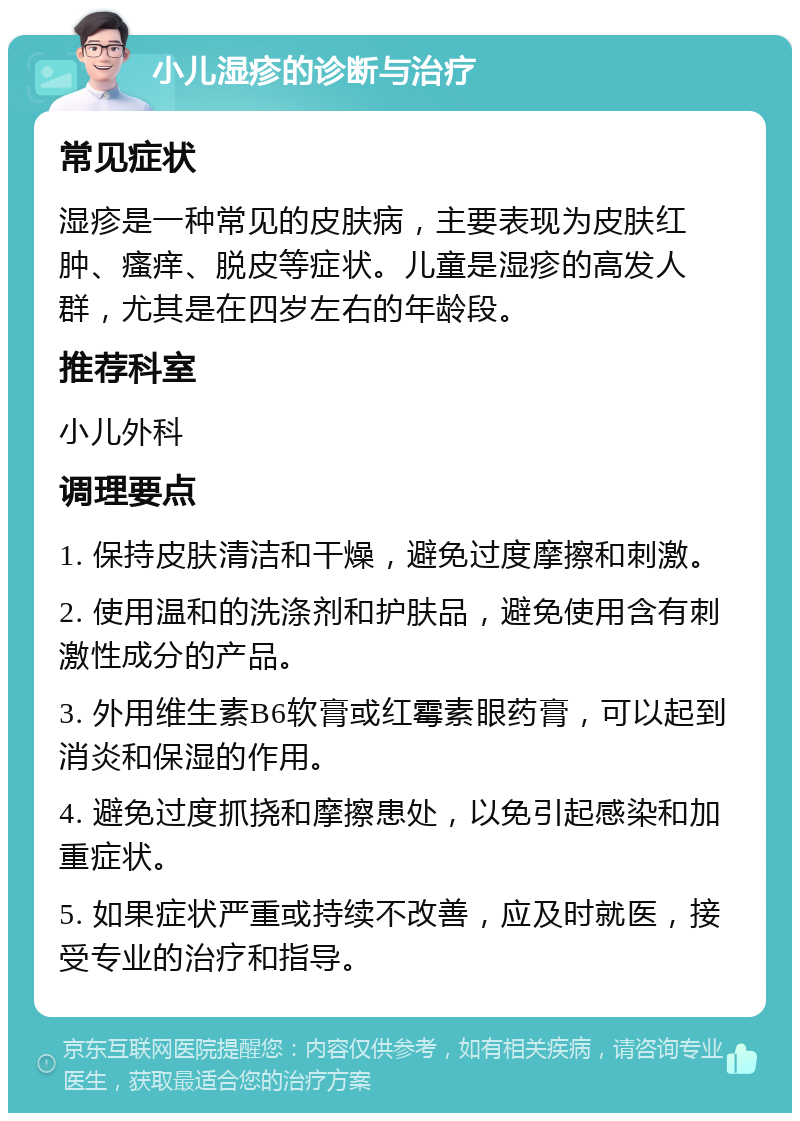 小儿湿疹的诊断与治疗 常见症状 湿疹是一种常见的皮肤病，主要表现为皮肤红肿、瘙痒、脱皮等症状。儿童是湿疹的高发人群，尤其是在四岁左右的年龄段。 推荐科室 小儿外科 调理要点 1. 保持皮肤清洁和干燥，避免过度摩擦和刺激。 2. 使用温和的洗涤剂和护肤品，避免使用含有刺激性成分的产品。 3. 外用维生素B6软膏或红霉素眼药膏，可以起到消炎和保湿的作用。 4. 避免过度抓挠和摩擦患处，以免引起感染和加重症状。 5. 如果症状严重或持续不改善，应及时就医，接受专业的治疗和指导。