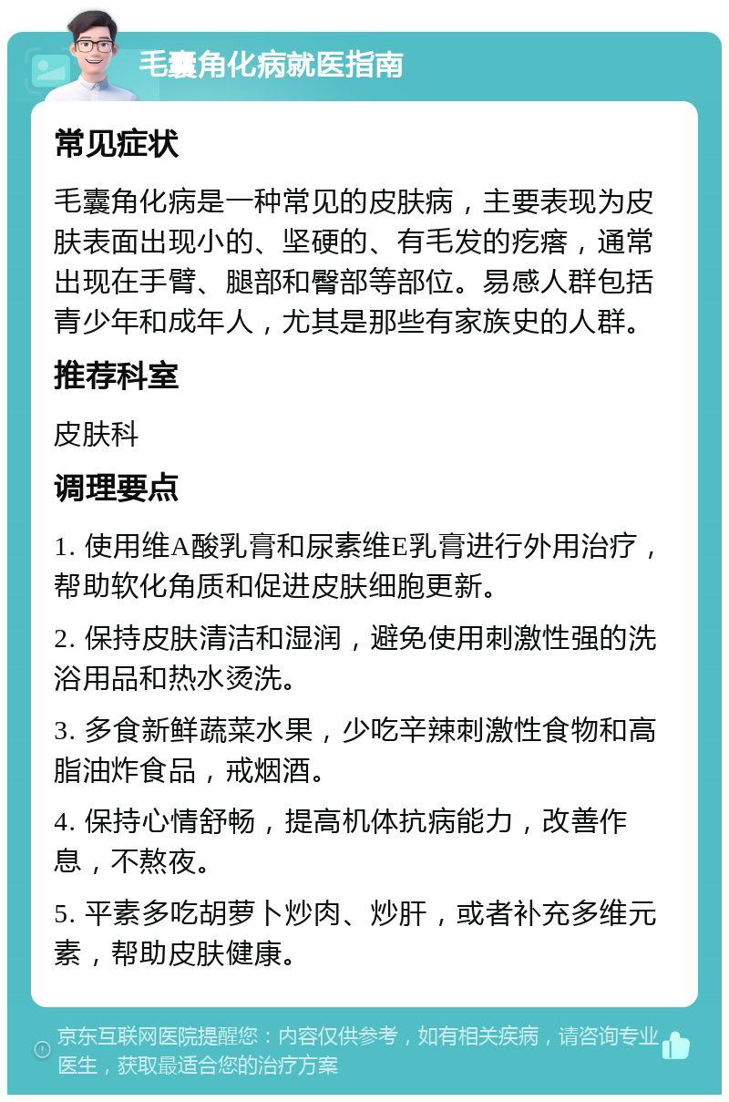 毛囊角化病就医指南 常见症状 毛囊角化病是一种常见的皮肤病，主要表现为皮肤表面出现小的、坚硬的、有毛发的疙瘩，通常出现在手臂、腿部和臀部等部位。易感人群包括青少年和成年人，尤其是那些有家族史的人群。 推荐科室 皮肤科 调理要点 1. 使用维A酸乳膏和尿素维E乳膏进行外用治疗，帮助软化角质和促进皮肤细胞更新。 2. 保持皮肤清洁和湿润，避免使用刺激性强的洗浴用品和热水烫洗。 3. 多食新鲜蔬菜水果，少吃辛辣刺激性食物和高脂油炸食品，戒烟酒。 4. 保持心情舒畅，提高机体抗病能力，改善作息，不熬夜。 5. 平素多吃胡萝卜炒肉、炒肝，或者补充多维元素，帮助皮肤健康。