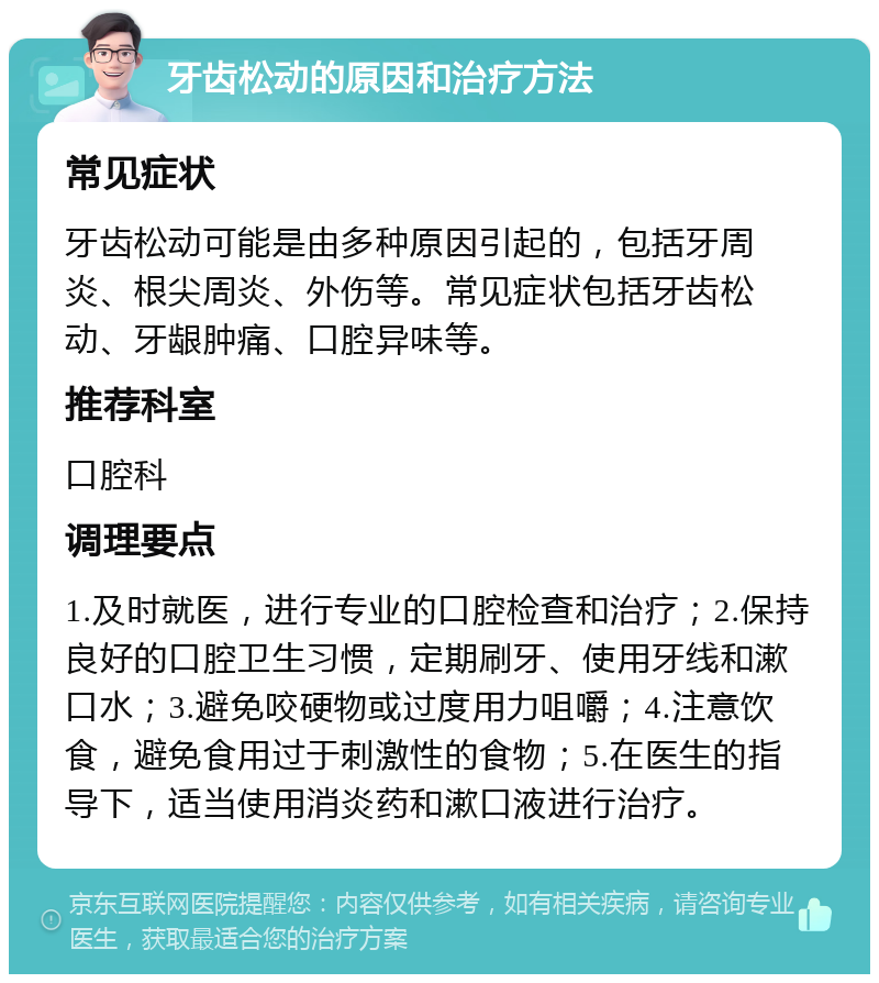 牙齿松动的原因和治疗方法 常见症状 牙齿松动可能是由多种原因引起的，包括牙周炎、根尖周炎、外伤等。常见症状包括牙齿松动、牙龈肿痛、口腔异味等。 推荐科室 口腔科 调理要点 1.及时就医，进行专业的口腔检查和治疗；2.保持良好的口腔卫生习惯，定期刷牙、使用牙线和漱口水；3.避免咬硬物或过度用力咀嚼；4.注意饮食，避免食用过于刺激性的食物；5.在医生的指导下，适当使用消炎药和漱口液进行治疗。