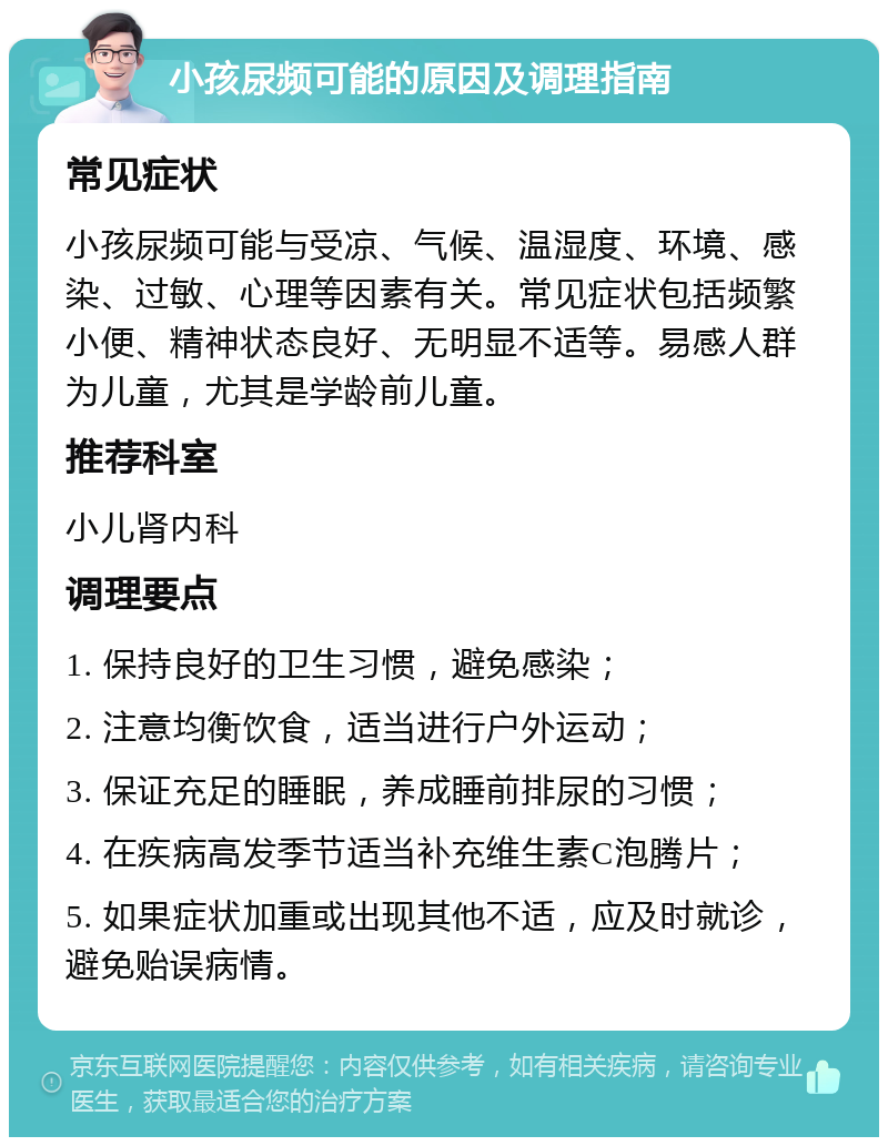 小孩尿频可能的原因及调理指南 常见症状 小孩尿频可能与受凉、气候、温湿度、环境、感染、过敏、心理等因素有关。常见症状包括频繁小便、精神状态良好、无明显不适等。易感人群为儿童，尤其是学龄前儿童。 推荐科室 小儿肾内科 调理要点 1. 保持良好的卫生习惯，避免感染； 2. 注意均衡饮食，适当进行户外运动； 3. 保证充足的睡眠，养成睡前排尿的习惯； 4. 在疾病高发季节适当补充维生素C泡腾片； 5. 如果症状加重或出现其他不适，应及时就诊，避免贻误病情。