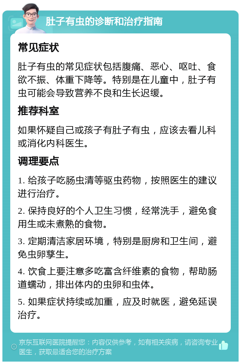 肚子有虫的诊断和治疗指南 常见症状 肚子有虫的常见症状包括腹痛、恶心、呕吐、食欲不振、体重下降等。特别是在儿童中，肚子有虫可能会导致营养不良和生长迟缓。 推荐科室 如果怀疑自己或孩子有肚子有虫，应该去看儿科或消化内科医生。 调理要点 1. 给孩子吃肠虫清等驱虫药物，按照医生的建议进行治疗。 2. 保持良好的个人卫生习惯，经常洗手，避免食用生或未煮熟的食物。 3. 定期清洁家居环境，特别是厨房和卫生间，避免虫卵孳生。 4. 饮食上要注意多吃富含纤维素的食物，帮助肠道蠕动，排出体内的虫卵和虫体。 5. 如果症状持续或加重，应及时就医，避免延误治疗。