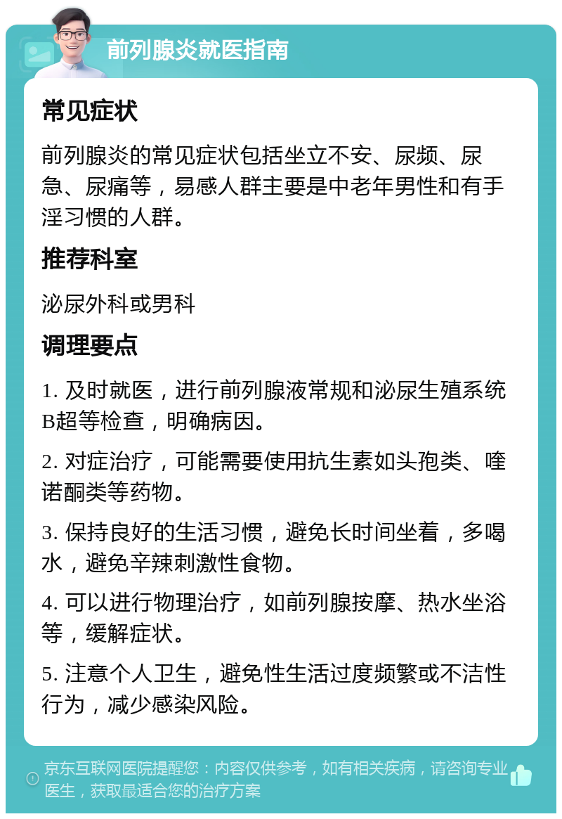 前列腺炎就医指南 常见症状 前列腺炎的常见症状包括坐立不安、尿频、尿急、尿痛等，易感人群主要是中老年男性和有手淫习惯的人群。 推荐科室 泌尿外科或男科 调理要点 1. 及时就医，进行前列腺液常规和泌尿生殖系统B超等检查，明确病因。 2. 对症治疗，可能需要使用抗生素如头孢类、喹诺酮类等药物。 3. 保持良好的生活习惯，避免长时间坐着，多喝水，避免辛辣刺激性食物。 4. 可以进行物理治疗，如前列腺按摩、热水坐浴等，缓解症状。 5. 注意个人卫生，避免性生活过度频繁或不洁性行为，减少感染风险。