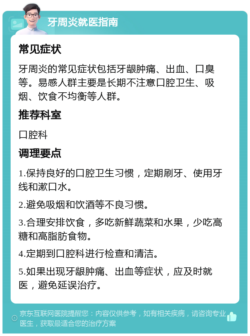 牙周炎就医指南 常见症状 牙周炎的常见症状包括牙龈肿痛、出血、口臭等。易感人群主要是长期不注意口腔卫生、吸烟、饮食不均衡等人群。 推荐科室 口腔科 调理要点 1.保持良好的口腔卫生习惯，定期刷牙、使用牙线和漱口水。 2.避免吸烟和饮酒等不良习惯。 3.合理安排饮食，多吃新鲜蔬菜和水果，少吃高糖和高脂肪食物。 4.定期到口腔科进行检查和清洁。 5.如果出现牙龈肿痛、出血等症状，应及时就医，避免延误治疗。