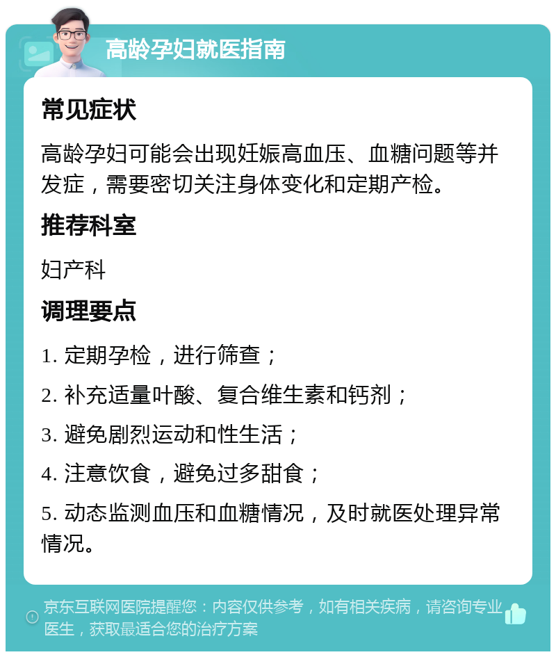 高龄孕妇就医指南 常见症状 高龄孕妇可能会出现妊娠高血压、血糖问题等并发症，需要密切关注身体变化和定期产检。 推荐科室 妇产科 调理要点 1. 定期孕检，进行筛查； 2. 补充适量叶酸、复合维生素和钙剂； 3. 避免剧烈运动和性生活； 4. 注意饮食，避免过多甜食； 5. 动态监测血压和血糖情况，及时就医处理异常情况。