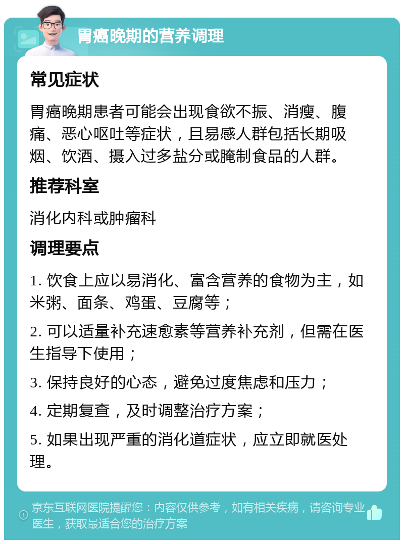 胃癌晚期的营养调理 常见症状 胃癌晚期患者可能会出现食欲不振、消瘦、腹痛、恶心呕吐等症状，且易感人群包括长期吸烟、饮酒、摄入过多盐分或腌制食品的人群。 推荐科室 消化内科或肿瘤科 调理要点 1. 饮食上应以易消化、富含营养的食物为主，如米粥、面条、鸡蛋、豆腐等； 2. 可以适量补充速愈素等营养补充剂，但需在医生指导下使用； 3. 保持良好的心态，避免过度焦虑和压力； 4. 定期复查，及时调整治疗方案； 5. 如果出现严重的消化道症状，应立即就医处理。