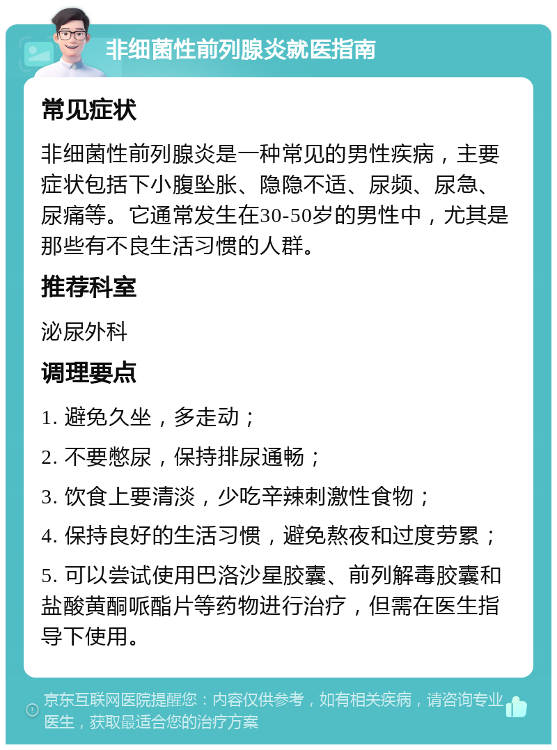 非细菌性前列腺炎就医指南 常见症状 非细菌性前列腺炎是一种常见的男性疾病，主要症状包括下小腹坠胀、隐隐不适、尿频、尿急、尿痛等。它通常发生在30-50岁的男性中，尤其是那些有不良生活习惯的人群。 推荐科室 泌尿外科 调理要点 1. 避免久坐，多走动； 2. 不要憋尿，保持排尿通畅； 3. 饮食上要清淡，少吃辛辣刺激性食物； 4. 保持良好的生活习惯，避免熬夜和过度劳累； 5. 可以尝试使用巴洛沙星胶囊、前列解毒胶囊和盐酸黄酮哌酯片等药物进行治疗，但需在医生指导下使用。