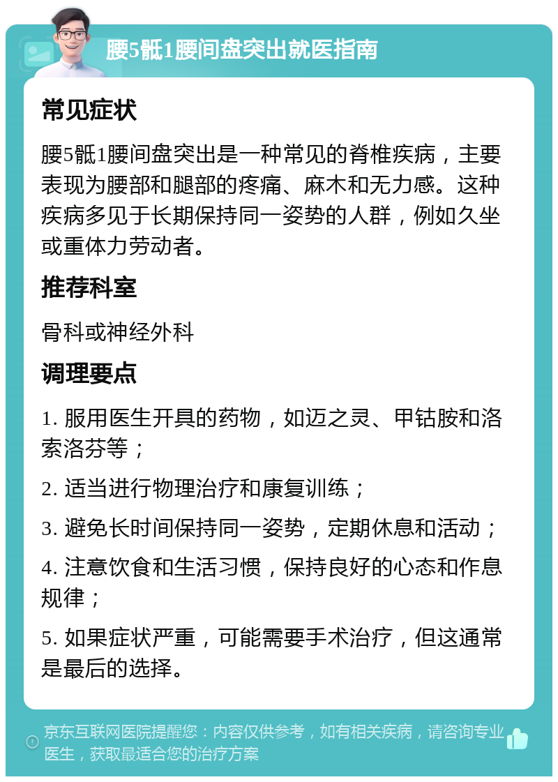 腰5骶1腰间盘突出就医指南 常见症状 腰5骶1腰间盘突出是一种常见的脊椎疾病，主要表现为腰部和腿部的疼痛、麻木和无力感。这种疾病多见于长期保持同一姿势的人群，例如久坐或重体力劳动者。 推荐科室 骨科或神经外科 调理要点 1. 服用医生开具的药物，如迈之灵、甲钴胺和洛索洛芬等； 2. 适当进行物理治疗和康复训练； 3. 避免长时间保持同一姿势，定期休息和活动； 4. 注意饮食和生活习惯，保持良好的心态和作息规律； 5. 如果症状严重，可能需要手术治疗，但这通常是最后的选择。