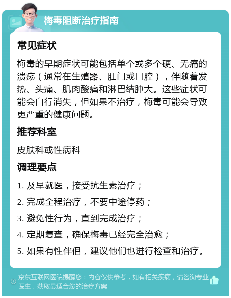 梅毒阻断治疗指南 常见症状 梅毒的早期症状可能包括单个或多个硬、无痛的溃疡（通常在生殖器、肛门或口腔），伴随着发热、头痛、肌肉酸痛和淋巴结肿大。这些症状可能会自行消失，但如果不治疗，梅毒可能会导致更严重的健康问题。 推荐科室 皮肤科或性病科 调理要点 1. 及早就医，接受抗生素治疗； 2. 完成全程治疗，不要中途停药； 3. 避免性行为，直到完成治疗； 4. 定期复查，确保梅毒已经完全治愈； 5. 如果有性伴侣，建议他们也进行检查和治疗。