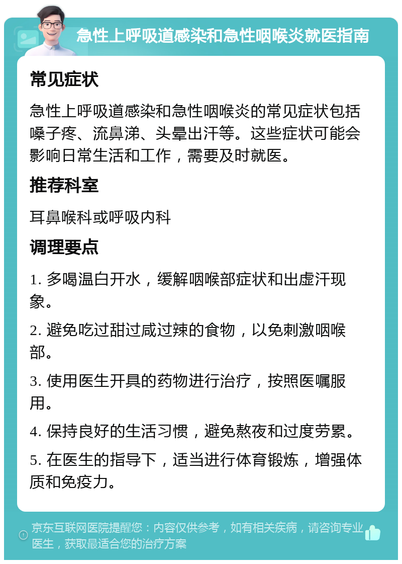 急性上呼吸道感染和急性咽喉炎就医指南 常见症状 急性上呼吸道感染和急性咽喉炎的常见症状包括嗓子疼、流鼻涕、头晕出汗等。这些症状可能会影响日常生活和工作，需要及时就医。 推荐科室 耳鼻喉科或呼吸内科 调理要点 1. 多喝温白开水，缓解咽喉部症状和出虚汗现象。 2. 避免吃过甜过咸过辣的食物，以免刺激咽喉部。 3. 使用医生开具的药物进行治疗，按照医嘱服用。 4. 保持良好的生活习惯，避免熬夜和过度劳累。 5. 在医生的指导下，适当进行体育锻炼，增强体质和免疫力。