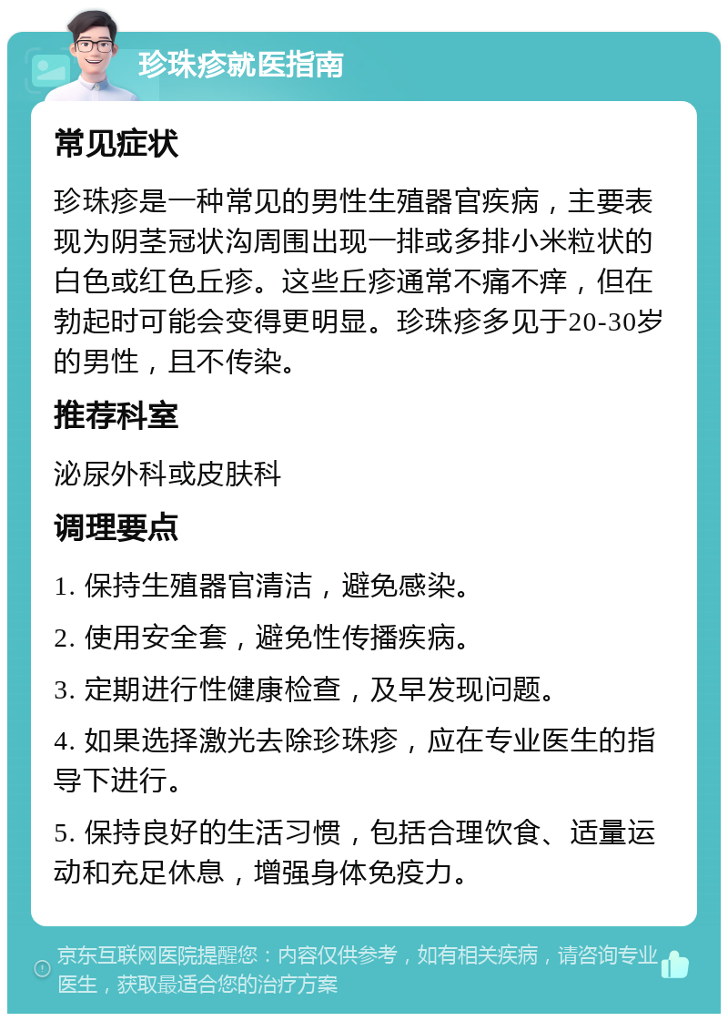 珍珠疹就医指南 常见症状 珍珠疹是一种常见的男性生殖器官疾病，主要表现为阴茎冠状沟周围出现一排或多排小米粒状的白色或红色丘疹。这些丘疹通常不痛不痒，但在勃起时可能会变得更明显。珍珠疹多见于20-30岁的男性，且不传染。 推荐科室 泌尿外科或皮肤科 调理要点 1. 保持生殖器官清洁，避免感染。 2. 使用安全套，避免性传播疾病。 3. 定期进行性健康检查，及早发现问题。 4. 如果选择激光去除珍珠疹，应在专业医生的指导下进行。 5. 保持良好的生活习惯，包括合理饮食、适量运动和充足休息，增强身体免疫力。