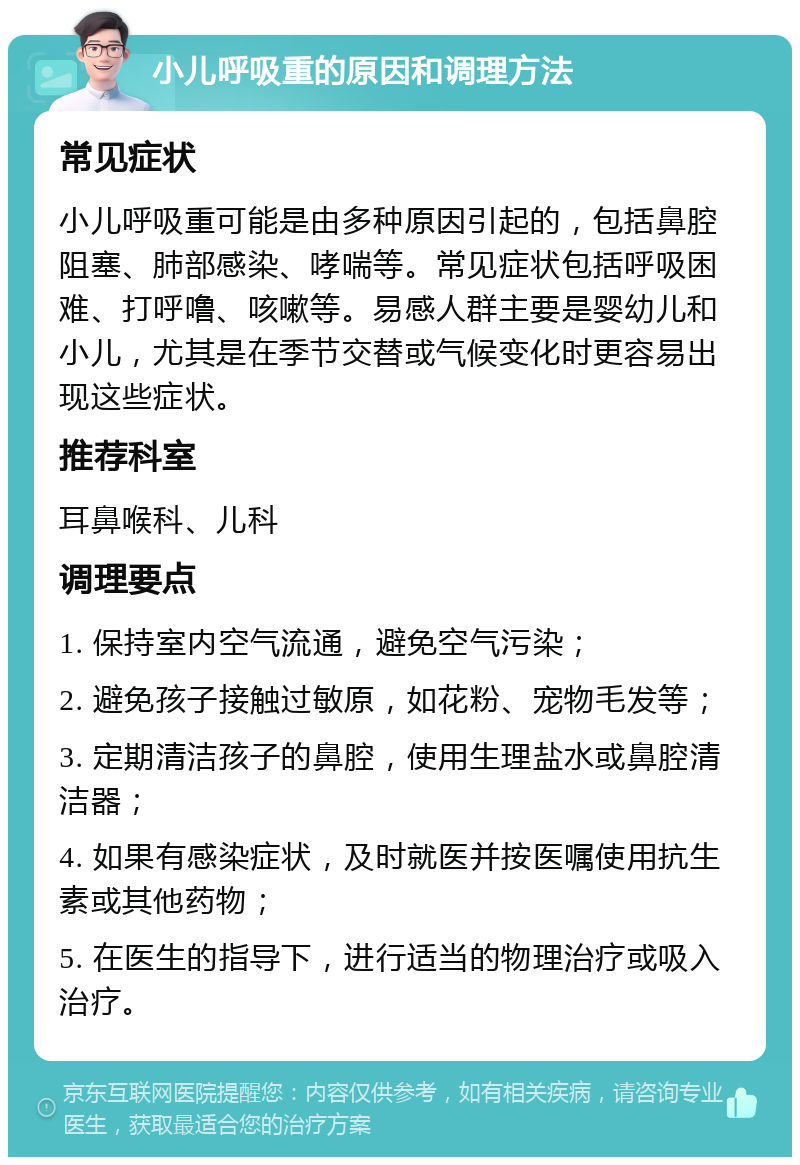 小儿呼吸重的原因和调理方法 常见症状 小儿呼吸重可能是由多种原因引起的，包括鼻腔阻塞、肺部感染、哮喘等。常见症状包括呼吸困难、打呼噜、咳嗽等。易感人群主要是婴幼儿和小儿，尤其是在季节交替或气候变化时更容易出现这些症状。 推荐科室 耳鼻喉科、儿科 调理要点 1. 保持室内空气流通，避免空气污染； 2. 避免孩子接触过敏原，如花粉、宠物毛发等； 3. 定期清洁孩子的鼻腔，使用生理盐水或鼻腔清洁器； 4. 如果有感染症状，及时就医并按医嘱使用抗生素或其他药物； 5. 在医生的指导下，进行适当的物理治疗或吸入治疗。