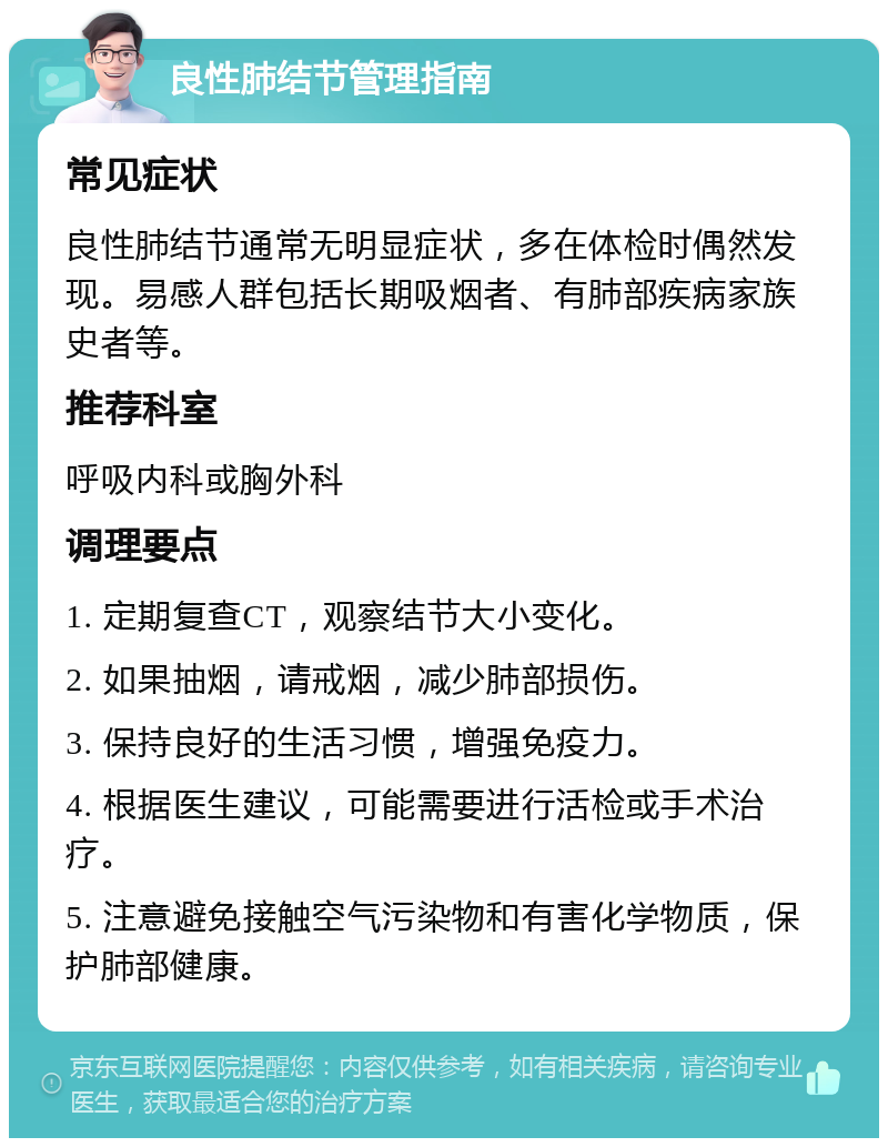 良性肺结节管理指南 常见症状 良性肺结节通常无明显症状，多在体检时偶然发现。易感人群包括长期吸烟者、有肺部疾病家族史者等。 推荐科室 呼吸内科或胸外科 调理要点 1. 定期复查CT，观察结节大小变化。 2. 如果抽烟，请戒烟，减少肺部损伤。 3. 保持良好的生活习惯，增强免疫力。 4. 根据医生建议，可能需要进行活检或手术治疗。 5. 注意避免接触空气污染物和有害化学物质，保护肺部健康。