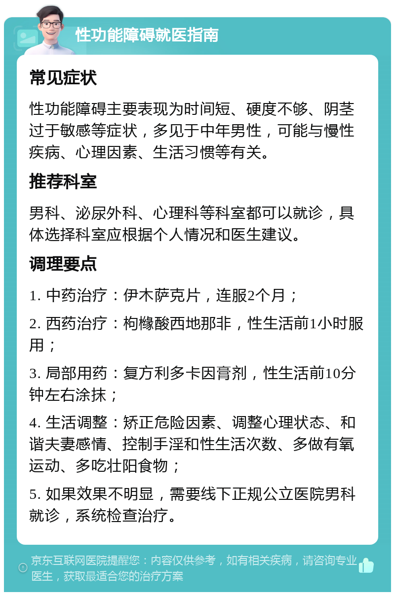 性功能障碍就医指南 常见症状 性功能障碍主要表现为时间短、硬度不够、阴茎过于敏感等症状，多见于中年男性，可能与慢性疾病、心理因素、生活习惯等有关。 推荐科室 男科、泌尿外科、心理科等科室都可以就诊，具体选择科室应根据个人情况和医生建议。 调理要点 1. 中药治疗：伊木萨克片，连服2个月； 2. 西药治疗：枸橼酸西地那非，性生活前1小时服用； 3. 局部用药：复方利多卡因膏剂，性生活前10分钟左右涂抹； 4. 生活调整：矫正危险因素、调整心理状态、和谐夫妻感情、控制手淫和性生活次数、多做有氧运动、多吃壮阳食物； 5. 如果效果不明显，需要线下正规公立医院男科就诊，系统检查治疗。